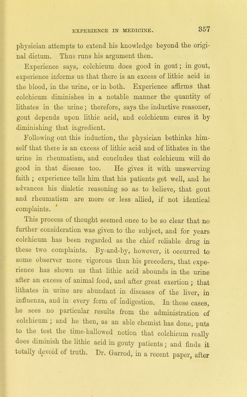 physician attempts to extend Ms knowledge beyond the origi- nal dictum. Thus runs his argument then. Experience says, colchicum does good in gout; in gout, experience informs us that there is an excess of lithic acid in the blood, in the urine, or in both. Experience affirms that colchicum diminishes in a notable manner the quantity of lithates in the m'ine; therefore, says the inductive reasoner, gout depends upon lithic acid, and colchicum ciu'es it by diminishing that ingredient. Following out this induction, the physician bethinks him- self that there is an excess of lithic acid and of lithates in the m-ine in rheumatism, and concludes that colchicum will do good in that disease too. He gives it with unswerving faith ; experience tells him that his patients get well, and he advances his dialetic reasoning so as to believe, that gout and rheumatism are more or less aUied, if not identical complaints. This process of thought seemed once to be so clear that no further consideration was given to the subject, and for years colchicum has been regarded as the chief reHable drug in these two complaints. By-and-by, however, it occurred to some observer more vigorous than his preceders, that expe- rience has shown us that lithic acid abounds in the urine after an excess of animal food, and after great exertion ; that lithates in mine are abundant in diseases of the liver, in influenza, and in every form of indigestion. In these cases, he sees no particular results from the administration of colchicum ; and he then, as an able chemist has done, puts to the test the time-hallowed notion that colchicum reaUy does diminish the lithic acid in gouty patients; and finds it totally devoid of truth. Dr. Garrod, in a recent paper, after