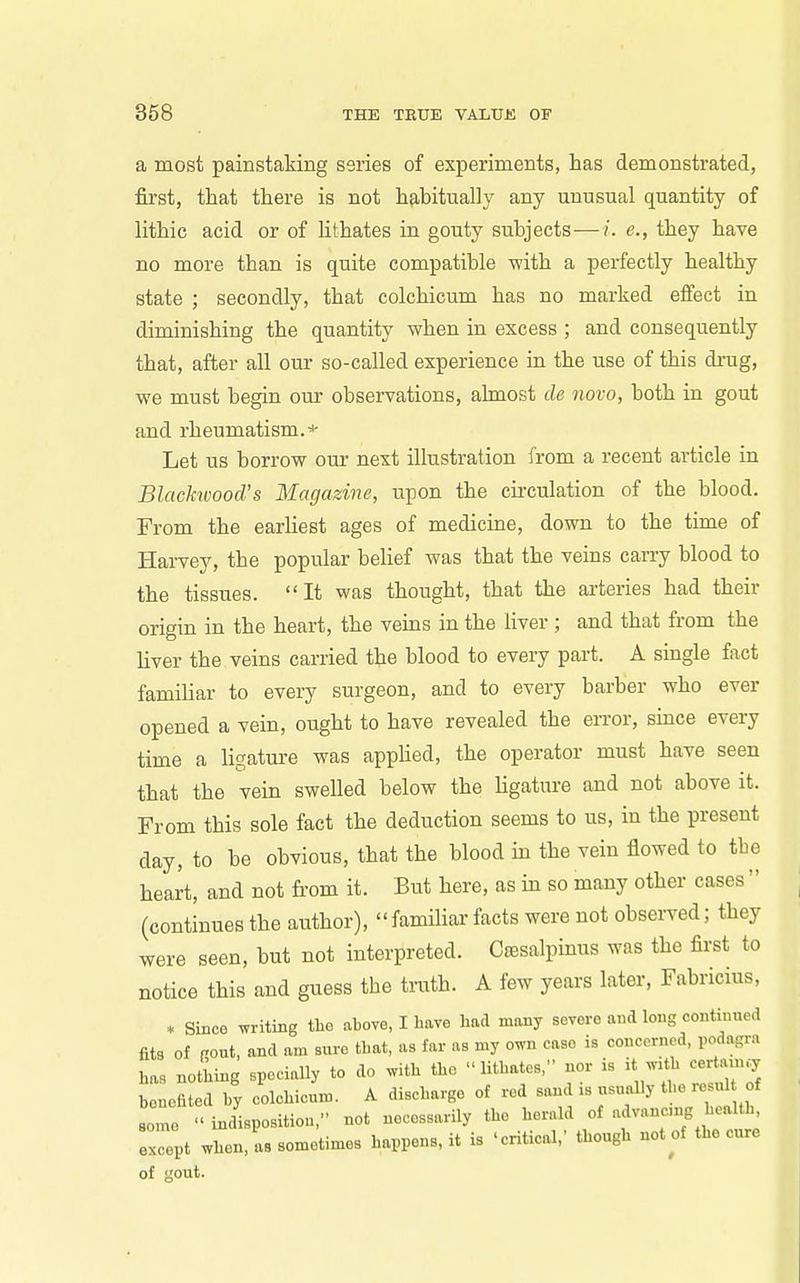 a most painstaking series of experiments, has demonstrated, first, that there is not hfibitually any unusual quantity of lithic acid or of lithates in gouty subjects—/. e., they have no more than is quite compatible -with a perfectly healthy state ; secondly, that colchicum has no marked effect in diminishing the quantity when in excess ; and consequently that, after all our so-called experience ia the use of this drug, we must begin our observations, ahnost de novo, both in gout and rheumatism.^ Let us borrow our next illustration from a recent article in Blackivood.s Magazine, upon the cii'culation of the blood. From the earUest ages of medicine, down to the time of Harvey, the popular belief was that the veins carry blood to the tissues. It was thought, that the arteries had their origin in the heart, the veins in the liver ; and that from the liver the veins carried the blood to every part. A single fact famiUar to every surgeon, and to every barber who ever opened a vein, ought to have revealed the error, since every time a ligature was applied, the operator must have seen that the vein swelled below the Ugature and not above it. From this sole fact the deduction seems to us, in the present day, to be obvious, that the blood in the vein flowed to the heart, and not fi-om it. But here, as in so many other cases  (continues the author), familial- facts were not observed; they were seen, but not interpreted. C»esalpinus was the first to notice this and guess the truth. A few years later, Fabricius, * Since witing the above, I have had many severe and long continued fits of rout, and am sure that, as far as my own case is concerned, podagra has nothing specially to do ^vith the lithates, nor is it with certam.7 Senefi d hy colchicum. A discharge of red sand is usually the resul of some ' indisposition, not necessarily the herald of advancn.g health, Tept when, as sometimes happens, it is 'critical,' though not of the cure of out.