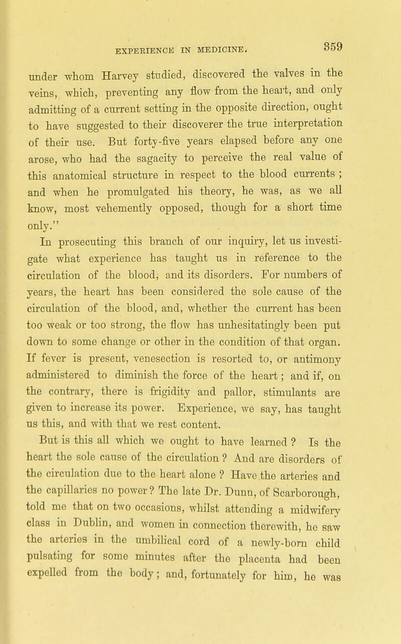 under whom Harvey studied, discovered the valves in the veins, which, preventing any flow from the heai't, and only admitting of a current setting in the opposite direction, ought to have suggested to their discoverer the true interpretation of their use. But forty-five years elapsed before any one arose, who had the sagacity to perceive the real value of this anatomical structure in respect to the blood currents ; and when he promulgated his theory, he was, as we all know, most vehemently opposed, though for a short time only. In prosecuting this branch of our inquiry, let us investi- gate what experience has taught us in reference to the circulation of the blood, and its disorders. For numbers of years, the heart has been considered the sole cause of the circulation of the blood, and, whether the current has been too weak or too strong, the flow has unhesitatingly been put down to some change or other in the condition of that organ. If fever is present, venesection is resorted to, or antimony administered to diminish the force of the heart; and if, on the contrary, there is frigidity and pallor, stimulants are given to increase its power. Experience, we say, has taught us this, and with that we rest content. But is this all which we ought to have learned ? Is the heart the sole cause of the circulation ? And are disorders of the circulation due to the heart alone ? Have .the arteries and the capillaries no power? The late Dr. Dunn, of Scarborough, told me that on two occasions, whilst attending a midwifery class in Dublin, and women in connection therewith, he saw the arteries in the umbilical cord of a newly-born child pulsating for some minutes after the placenta had been expelled from the body; and, fortunately for him, he was