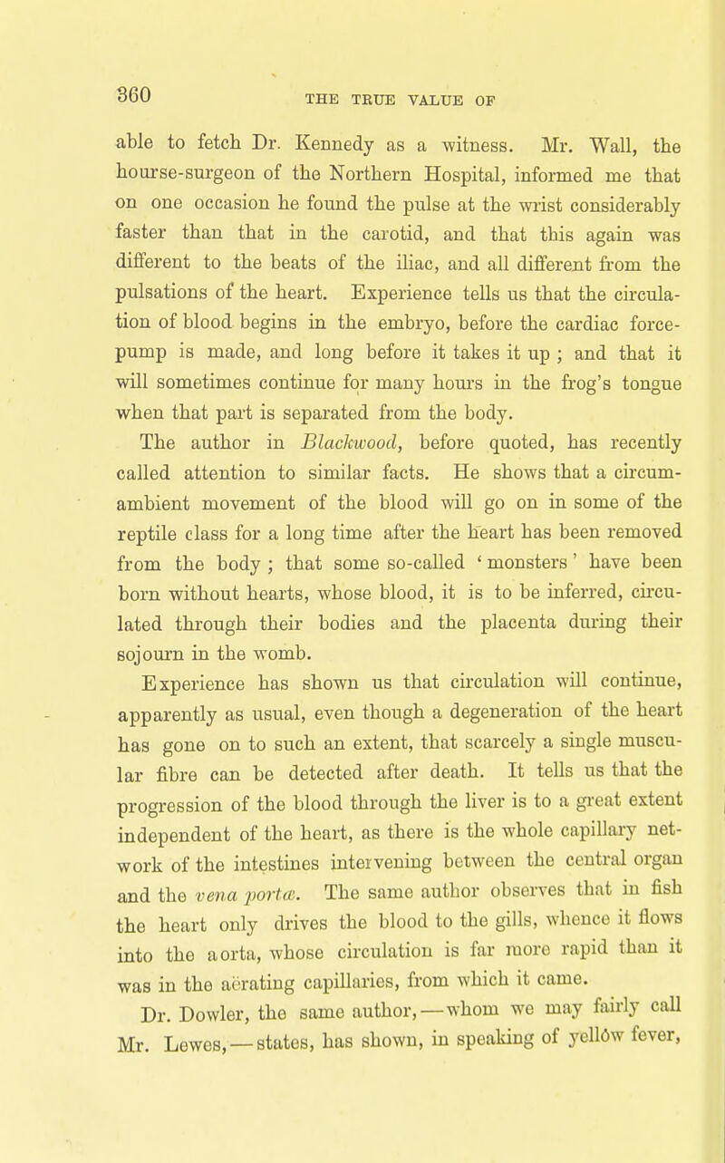 able to fetch Dr. Kennedy as a witness. Mr. Wall, the hourse-surgeon of the Northern Hospital, informed me that on one occasion he found the pulse at the wiist considerably faster than that in the carotid, and that this again was different to the beats of the iliac, and all different from the pulsations of the heart. Experience tells us that the circula- tion of blood begins in the embryo, before the cardiac force- pump is made, and long before it takes it up ; and that it will sometimes continue for many hom's in the frog's tongue when that part is separated from the body. The author in Blackivood, before quoted, has recently called attention to similar facts. He shows that a circum- ambient movement of the blood will go on in some of the reptile class for a long time after the heart has been removed from the body ; that some so-called ' monsters' have been born without hearts, whose blood, it is to be inferred, cu-cu- lated through their bodies and the placenta during their sojourn in the womb. Experience has shown us that circulation will continue, apparently as usual, even though a degeneration of the heart has gone on to such an extent, that scarcely a single muscu- lar fibre can be detected after death. It tells us that the progression of the blood through the liver is to a gi-eat extent independent of the heart, as there is the whole capillary net- work of the intestines intervening between the central organ and the vena porta;. The same author observes that in fish the heart only drives the blood to the gills, whence it flows into the aorta, whose circulation is far more rapid than it was in the aerating capillaries, from which it came. Dr. Dowler, the same author,—whom we may fairly call Mr. Lewes, —states, has shown, in speaking of yell6w fever,