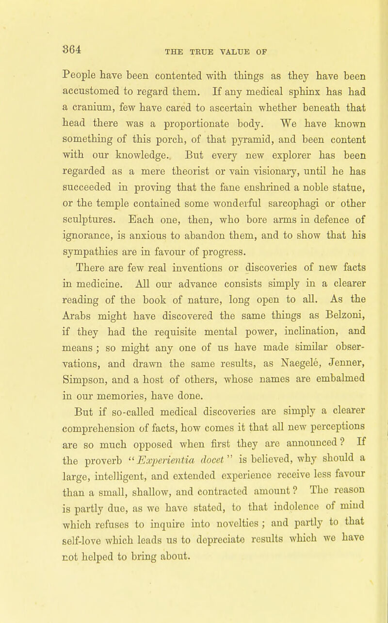 864 People have been contented with things as they have been accustomed to regard them. If any medical sphinx has had a cranium, few have cared to ascex'tain whether beneath that head there was a proportionate body. We have known something of this porch, of that pyramid, and been content with our knowledge. But every new explorer has been regarded as a mere theorist or vain visionaiy, until he has succeeded in proving that the fane enshrined a noble statue, or the temple contained some wonderful sarcophagi or other sculptures. Each one, then, who bore arms in defence of ignorance, is anxious to abandon them, and to show that his sympathies are in favour of progress. There are few real inventions or discoveries of new facts in medicine. All our advance consists simply in a clearer reading of the book of nature, long open to all. As the Arabs might have discovered the same things as Belzoni, if they had the requisite mental power, inclination, and means ; so might any one of us have made similar obser- vations, and drawn the same results, as Naegele, Jenner, Simpson, and a host of others, whose names are embalmed in our memories, have done. But if so-called medical discoveries are simply a clearer comprehension of facts, how comes it that all new perceptions are so much opposed when first they are announced? If the proverb Experientia docet is believed, why should a large, intelligent, and extended experience receive less favour than a small, shallow, and contracted amount ? The reason is partly due, as we have stated, to that indolence of mmd which refuses to inquire into novelties ; and partly to that self-love which leads us to depreciate results which we have not helped to bring about.