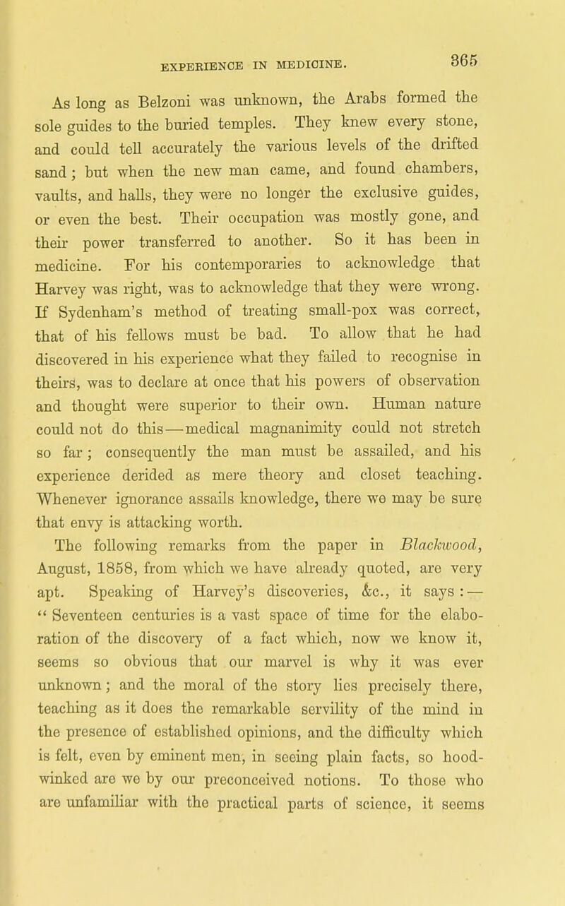 As long as Belzoni was unknown, the Arabs formed the sole guides to the bui-ied temples. They knew every stone, and could tell accurately the various levels of the drifted sand; but when the new man came, and found chambers, vaults, and halls, they were no longer the exclusive guides, or even the best. Their occupation was mostly gone, and their power transferred to another. So it has been in medicine. For his contemporaries to acknowledge that Harvey was right, was to acknowledge that they were wrong. If Sydenham's method of treating small-pox was correct, that of his fellows must be bad. To allow that he had discovered in his experience what they failed to recognise in theirs, was to declare at once that his powers of observation and thought were superior to their own. Human nature could not do this—medical magnanimity could not stretch so far; consequently the man must be assailed, and his experience derided as mere theory and closet teaching. Whenever ignorance assails knowledge, there we may be sure that envy is attacking worth. The following remarks from the paper in Blackwood, August, 1858, from which we have already quoted, are very apt. Speaking of Harvey's discoveries, &c., it says: —  Seventeen centuries is a vast space of time for the elabo- ration of the discovery of a fact which, now we know it, seems so obvious that our marvel is why it was ever unknown; and the moral of the story lies precisely there, teaching as it does the remarkable servility of the mind in the presence of established opinions, and the difl&culty which is felt, even by eminent men, in seeing plain facts, so hood- winked are we by our preconceived notions. To those who are unfamiliar with the practical parts of science, it seems