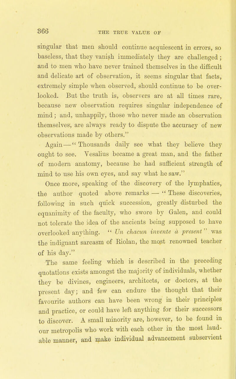 singular that men should continue acquiescent in errors, so baseless, that they vanish immediately they are challenged; and to men who have never trained themselves in the difficult and delicate art of observation, it seems singular that facts, extremely simple when observed, should continue to be over- looked. But the truth is, observers are at all times rare, because new observation requires singular independence of mind; and, unhappily, those who never made an observation themselves, are always ready to dispute the accuracy of new observations made by others. Again — Thousands daily see what they beheve they ought to see. Vesalius became a great man, and the father of modern anatomy, because he had sufficient strength of mind to use his own eyes, and say what he saw. Once more, speaking of the discovery of the lymphatics, the author quoted above remarks —  These discoveries, following in such quick succession, greatly disturbed the equanimity of the faculty, who swore by Galen, and could not tolerate the idea of the ancients being supposed to have overlooked anything.  Un cJiacun invente d present was the indignant sarcasm of Eiolan, the mo^t renowned teacher of his day. The same feeUng which is described in the preceding quotations exists amongst the majority of individuals, whether they be divines, engineers, architects, or doctors, at the present day; and few can endure the thought that then- favourite authors can have been wrong in their principles and practice, or could have left anything for their successors to discover. A small minority are, however, to be found in our metropolis who work with each other in the most laud- -able manner, and make individual advancement subservient