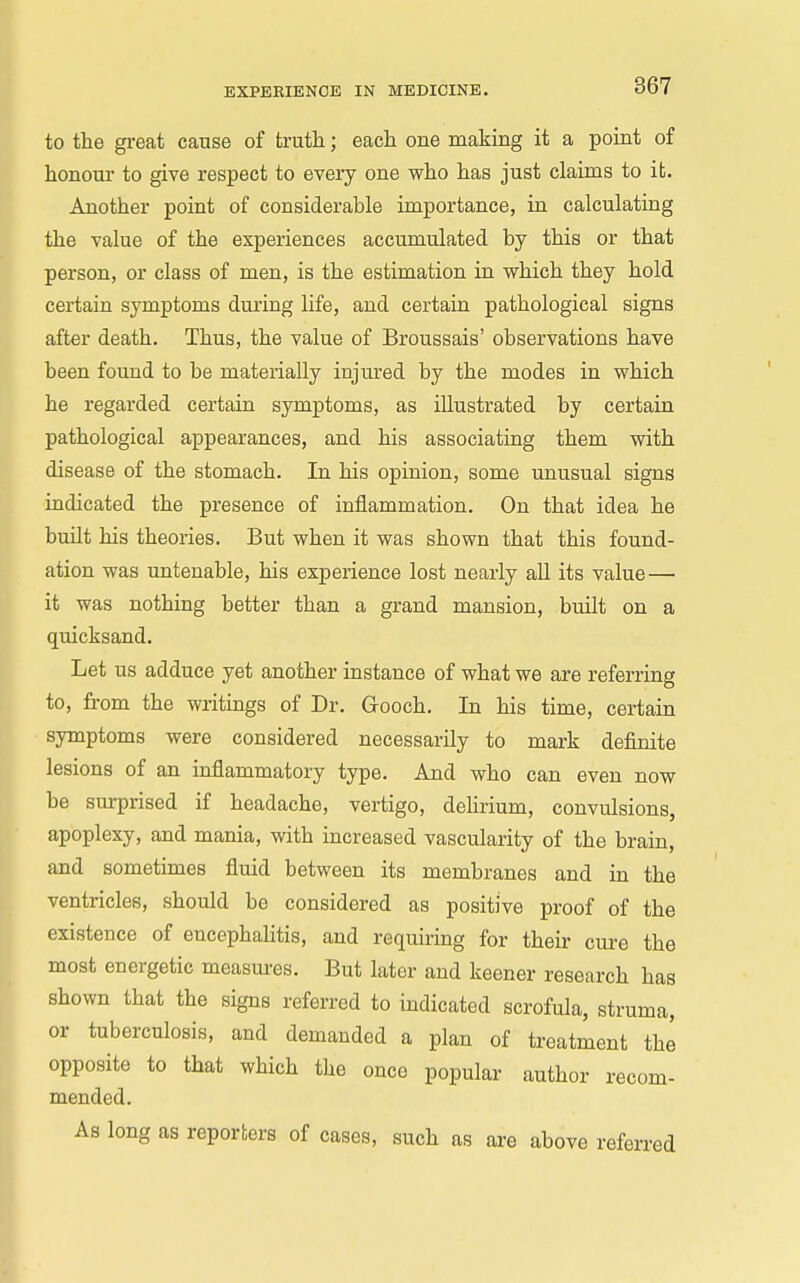 to the great cause of trutli; each one making it a point of honour to give respect to every one who has just claims to it. Another point of considerable importance, in calculating the value of the experiences accumulated by this or that person, or class of men, is the estimation in which they hold certain symptoms during life, and certain pathological signs after death. Thus, the value of Broussais' observations have been found to be materially injured by the modes in which he regarded certain symptoms, as illustrated by certain pathological appearances, and his associating them with disease of the stomach. In his opinion, some unusual signs indicated the presence of inflammation. On that idea he buUt his theories. But when it was shown that this found- ation was untenable, his experience lost nearly aU its value — it was nothing better than a grand mansion, built on a quicksand. Let us adduce yet another instance of what we are referring to, from the writings of Dr. Grooch. In his time, certain • symptoms were considered necessarily to mark definite lesions of an inflammatory type. And who can even now be surprised if headache, vertigo, delirium, convulsions, apoplexy, and mania, with increased vascularity of the brain, and sometimes fluid between its membranes and in the ventricles, should be considered as positive proof of the existence of encephaUtis, and requiring for their cure the most energetic measm-es. But later and keener research has shown that the signs referred to indicated scrofula, struma, or tuberculosis, and demanded a plan of treatment the opposite to that which the once popular author recom- mended. As long as reporters of cases, such as are above referred