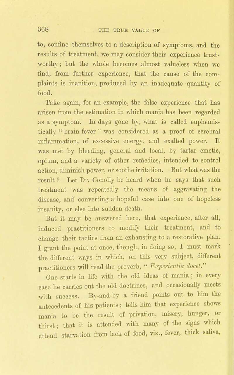 to, confine themselves to a description of symptoms, and the results of treatment, we may consider their experience trast- worthy; but the whole becomes almost valueless when we find, from further experience, that the cause of the com- plaints is inanition, produced by an inadequate quantity of food. Take again, for an example, the false experience that has arisen from the estimation in which mania has been regarded as a symptom. In days gone by, what is called euphemis- tically brain fever was considered aS a proof of cerebral inflammation, of excessive energy, and exalted power. It was met by bleeding, general and local, by tartar emetic, opium, and a variety of other remedies, intended to control action, diminish power, or soothe irritation. But what was the result ? Let Dr. ConoUy be heard when he says that such treatment was repeatedly the means of aggravating the disease, and converting a hopeful case into one of hopeless insanity, or else into sudden death. But it may be answered here, that experience, after all, induced practitioners to modify their treatment, and to change their tactics from an exhausting to a restorative plan. I grant the point at once, though, in doing so, I must mark the different ways in which, on this very subject, different practitioners will read the proverb, Experientia docet. One starts in life with the old ideas of mania; in every case he carries out the old doctrines, and occasionally meets with success. By-and-by a friend points out to him the antecedents of his patients: tells him that experience shows mania to be the result of privation, misery, hunger, or thirst; that it is attended with many of the signs which attend starvation from lack of food, viz., fever, thick saliva,