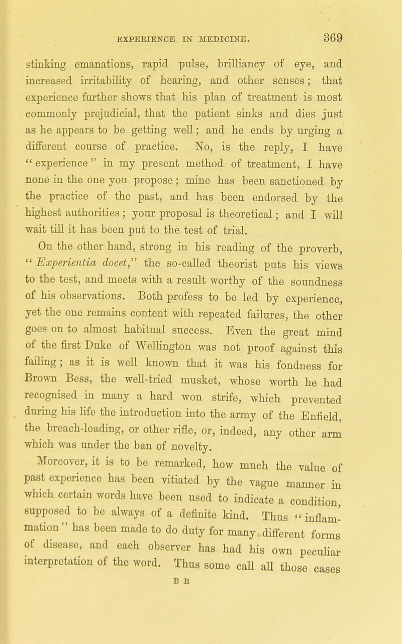 stinking emanations, rapid pulse, brilliancy of eye, and increased irritability of hearing, and other senses; that experience ftu-ther shows that his plan of treatment is most commonly prejudicial, that the patient sinks and dies just as he appears to be getting well; and he ends by urging a different course of practice. No, is the reply, I have  experience  in my present method of treatment, I have none in the one you propose ; mine has been sanctioned by the practice of the past, and has been endorsed by the highest authorities; your proposal is theoretical; and I will wait till it has been put to the test of trial. On the other hand, strong in his reading of the proverb,  Experientia docet,' the so-called theorist puts his views to the test, and meets with a result worthy of the soundness of his observations. Both profess to be led by experience, yet the one remains content with repeated failures, the other goes on to almost habitual success. Even the great mind of the first Duke of Wellington was not proof against this faihng; as it is well known that it was his fondness for Brown Bess, the well-tried musket, whose worth he had recognised in many a hard won strife, which prevented during his Ufe the introduction into the army of the Enfield, the breach-loading, or other rifle, or, indeed, any other arm which was under the ban of novelty. Moreover, it is to be remarked, how much the value of past experience has been vitiated by the vague manner in which certain words have been used to indicate a condition supposed to be always of a definite kind. Thus  inflam- mation  has been made to do duty for many difi-erent forms of disease, and each observer has had his own pecuUar interpretation of the word. Thus some call all those cases B B