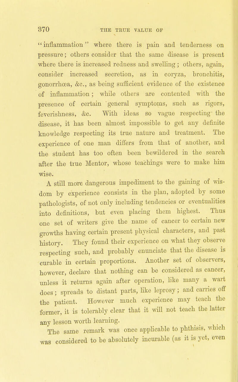inflammation where there is pain and tenderness on pressure; others consider that the same disease is present where there is increased redness and swelhng ; others, agaia, consider increased secretion, as ia coryza, bronchitis, gonorrhoea, &c., as being sufficient evidence of the existence of inflammation; while others are contented with the presence of certain general symptoms, such as rigors, feverishness, &c. With ideas so vague respecting- the disease, it has been almost impossible to get any definite knowledge respecting its true nature and treatment. The experience of one man differs from that of another, and the student has too often been bewildered in the search after the true Mentor, whose teachings were to make him wise. A still more dangerous impediment to the gaming of wis- dom by experience consists in the plan, adopted by some pathologists, of not only including tendencies or eventualities into definitions, but even placing them highest. Thus one set of writers give the name of cancer to certam new growths having certain present physical characters, and past history. They found their experience on what they observe respecting such, and probably enunciate that the disease is curable in certam proportions. Another set of observers, however, declare that nothing can be considered as cancer, unless it returns again after operation, like many a wart does; spreads to distant parts, Hke leprosy; and cai-ries off the patient. However much experience may teach the former, it is tolerably clear that it will not teach the latter any lesson worth learning. The same remark was once applicable to phthisis, which was considered to be absolutely mcurable (as it is yet, even