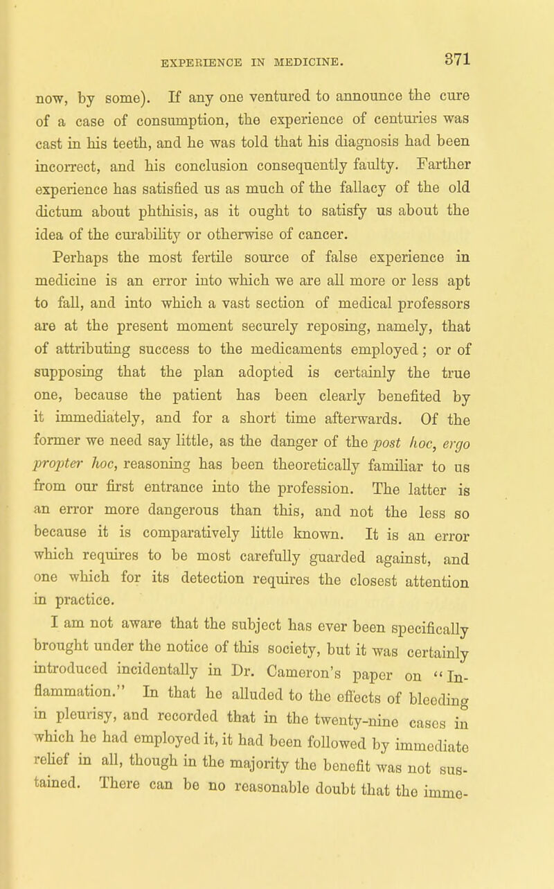now, by some). If any one ventured to announce the cure of a case of consumption, the experience of centuries was cast in his teeth, and he was told that his diagnosis had been incorrect, and his conclusion consequently faulty. Farther experience has satisfied us as much of the fallacy of the old dictum about phthisis, as it ought to satisfy us about the idea of the cm'abiHty or otherwise of cancer. Perhaps the most fertile source of false experience in medicine is an error into which we are all more or less apt to fall, and into which a vast section of medical professors are at the present moment securely reposing, namely, that of attributing success to the medicaments employed; or of supposing that the plan adopted is certainly the true one, because the patient has been clearly benefited by it immediately, and for a short time afterwards. Of the former we need say little, as the danger of the post hoc, ergo propter hoc, reasoning has been theoretically familiar to us from our first entrance into the profession. The latter is an error more dangerous than this, and not the less so because it is comparatively little known. It is an error which requires to be most carefully guarded against, and one which for its detection requires the closest attention in practice, I am not aware that the subject has ever been specifically brought under the notice of this society, but it was certainly introduced incidentally in Dr. Cameron's paper on In- flammation. In that he alluded to the efiects of bleeding in pleurisy, and recorded that in the twenty-nine cases in which he had employed it, it had been followed by immediate rehef in all, though in the majority the benefit was not sus- tained. There can be no reasonable doubt that the imme-