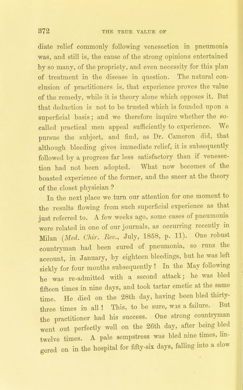 diate relief commonly following venesection in pneumonia was, and still is, the cause of the strong opinions entertained by so many, of the propriety, and even necessity for this plan of treatment in the disease in question. The natural con- clusion of practitioners is, that experience proves the value of the remedy, while it is theory alone which opposes it. But that deduction is not to be trusted which is founded upon a superficial basis; and we therefore inquire whether the so- called practical men appeal sufficiently to experience. We pursue the subject, and find, as Dr. Cameron did, that although bleeding gives immediate rehef, it is subsequently followed by a progress far less satisfactory than if venesec- tion had not been adopted. What now becomes of the boasted experience of the former, and the sneer at the theory of the closet physician ? In the next place we turn our attention for one moment to the results flowing from such superficial experience as that just referred to. A few weeks ago, some cases of pneumonia were related in one of our journals, as occurring recently in Milan {Med. Chir. Rev., July, 1858, p. 11). One robust countryman had been cured of pnemnonia, so runs the account, in January, by eighteen bleedings, but he was left sickly for four months subsequently ! In the May following he was re-admitted with a second attack; he was bled fifteen times in nine days, and took tartar emetic at the same time. He died on the 28th day, having been bled thii-ty- three times in aU ! This, to be sure, was a failure. But the practitioner had his success. One strong coimtryman went out perfectly well on the 26th day, after being bled twelve times. A pale sempstress was bled nine times, lin- gered on in the hospital for fifty-six days, falling into a slow