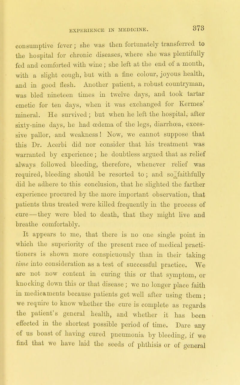consumptive fever; she was then fortunately transferred to the hospital for chronic diseases, where she was plentifully fed and comforted with wine ; she left at the end of a month, with a sUght cough, but with a fine colour, joyous health, and in good flesh. Another patient, a robust countryman, was bled nineteen times in twelve days, and took tartar emetic for ten days, when it was exchanged for Kermes' mineral. He survived; but when he left the hospital, after sixty-nine days, he had oedema of the legs, diarrhoea, exces- sive pallor, and weakness! Now, we cannot suppose that this Dr. Acerbi did nor consider that his treatment was warranted by experience; he doubtless argued that as rehef always followed bleeding, therefore, whenever relief was required, bleeding should be resorted to; and so^faithfuUy did he adhere to this conclusion, that he sHghted the farther experience procured by the more important observation, that patients thus treated were killed frequently in the process of cm-e — they were bled to death, that they might live and breathe comfortably. It appears to me, that there is no one single point in which the superiority of the present race of medical practi- tioners is shown more conspicuously than in their taking time into consideration as a test of successful practice. We are not now content in cming this or that symptom, or knocking down this or that disease; we no longer place faith in medicaments because patients get well after using them ; we require to know whether the cure is complete as regards the patient's general health, and whether it has been effected in the shortest possible period of time. Dare any of us boast of having cured pneumonia by bleeding, if we find that we have laid the seeds of phthisis or of general