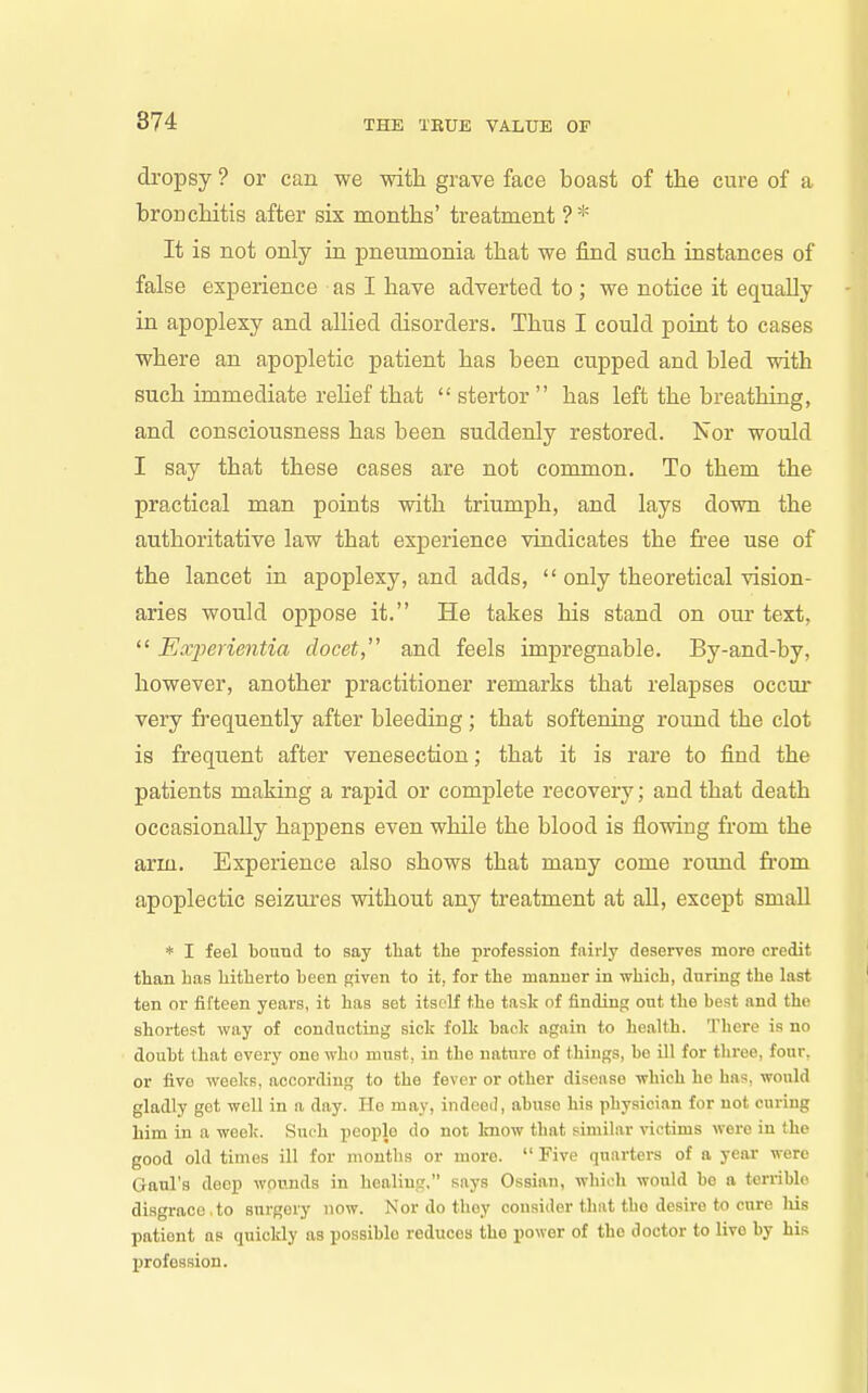 874 dropsy ? or can we with grave face boast of the cure of a bronchitis after six months' treatment ?* It is not only ia pneumonia that we find such instances of false experience as I have adverted to ; we notice it equally in apoplexy and allied disorders. Thus I could point to cases where an apopletic patient has been cupped and bled with such immediate relief that  stertor  has left the breathing, and consciousness has been suddenly restored. Nor would I say that these cases are not common. To them the practical man points with triumph, and lays down the authoritative law that experience vindicates the free use of the lancet in apoplexy, and adds,  only theoretical vision- aries would oppose it. He takes his stand on om- text,  Experientia docet, and feels impregnable. By-and-by, however, another practitioner remarks that relapses occm' very fi'equently after bleeding; that softening round the clot is frequent after venesection; that it is rai'e to find the patients making a rapid or complete recovery; and that death occasionally happens even while the blood is flowing from the arm. Experience also shows that many come round from apoplectic seizui-es without any treatment at all, except small * I feel bound to say that the profession fnirly deserves more credit than has hitherto been given to it, for the manner in which, during the last ten or fifteen years, it has set itsoK the task of finding out the best and the shortest way of conducting sick folk back again to health. There is no doubt that every one who must, in the nature of things, be ill for three, four, or five weeks, according to the fever or other disease which he has, would gladly get well in a day. Ho may, indceil, abuse his physician for not curing him in a week. Such people do not know that similar victims were in the good old times ill for months or more.  Five quarters of a year were Gaul's deep wounds in healing, says Ossian, which would be a terrible disgrace.to surgery now. Nor do they consider that the desire to cure liis patient as quickly as possible reduces the power of the doctor to live by his j)rofession.