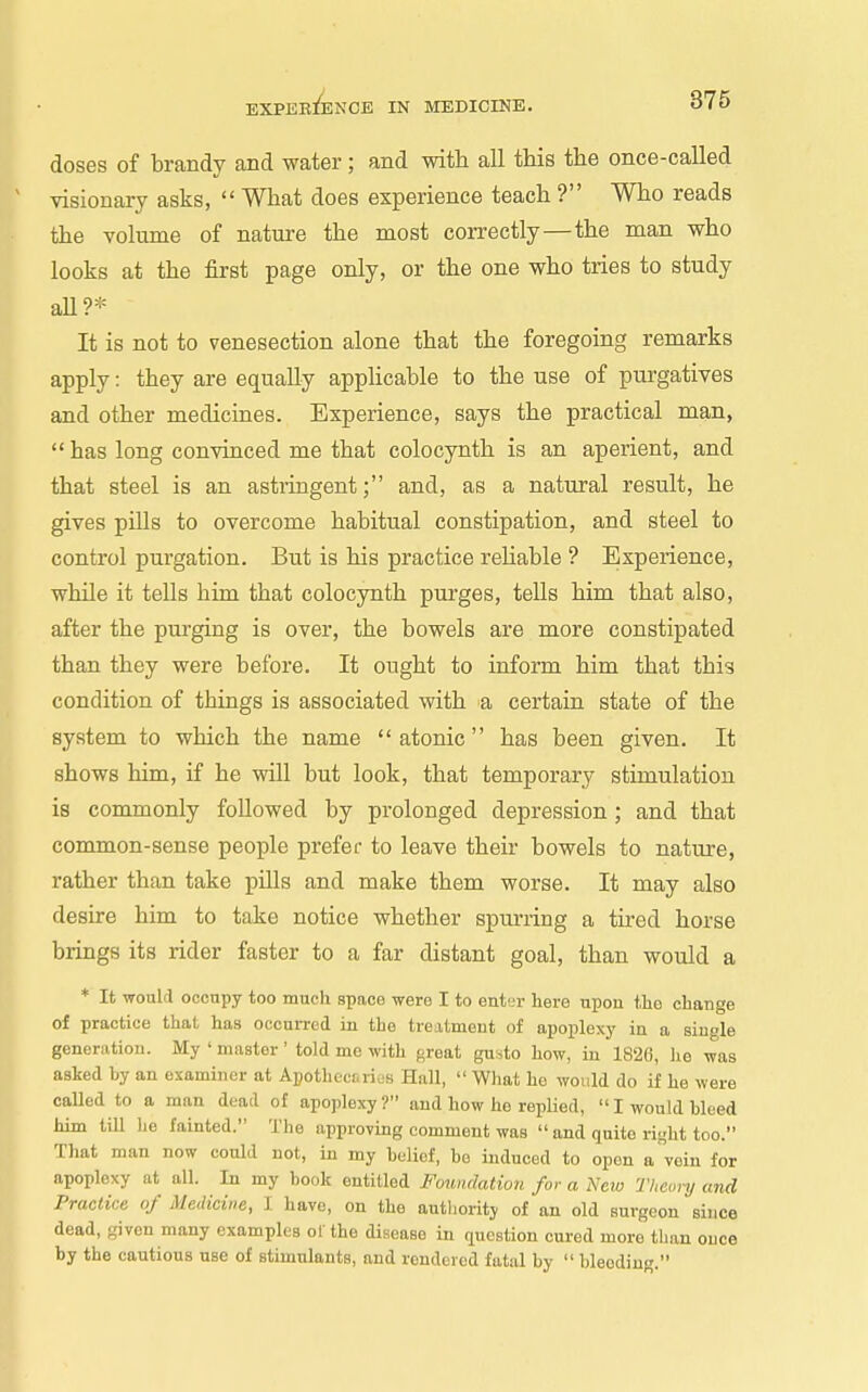 doses of brandy and water; and with all this the once-called visionary asks, What does experience teach ? Who reads the volume of nature the most correctly—the man who looks at the first page only, or the one who tries to study aU?* It is not to venesection alone that the foregoing remarks apply: they are equally apphcable to the use of purgatives and other medicines. Experience, says the practical man, has long convinced me that colocynth is an aperient, and that steel is an astringent; and, as a natural result, he gives pills to overcome habitual constipation, and steel to control purgation. But is his practice reUable ? Experience, while it tells him that colocynth purges, tells him that also, after the purging is over, the bowels are more constipated than they were before. It ought to inform him that this condition of things is associated with a certain state of the system to which the name atonic has been given. It shows him, if he will but look, that temporary stimulation is commonly followed by prolonged depression ; and that common-sense people prefer to leave their bowels to nature, rather than take pills and make them worse. It may also desire him to take notice whether spurring a tired horse brings its rider faster to a far distant goal, than would a * It would occupy too much space were I to enbn- here upon the change of practice that has occurred in the treatment of apoplexy in a single generation. My ' master ' told me with great gusto how, in 1826, lie was asked by an examiner at Apotlieci.ricis Hall, What ho would do if he were called to a man dead of apoplexy? and how he replied, I would bleed him till he fainted. The approving comment was and quite right too. That man now could not, in my belief, bo induced to open a vein for apoplexy at all. In my book entitled Foundation for a New Thconj and Practice of Medicine, 1 have, on the authority of an old surgeon since dead, given many examples ol' the disease in question cured more than once by the cautious use of stimulants, and rendered fatal by bleeding.