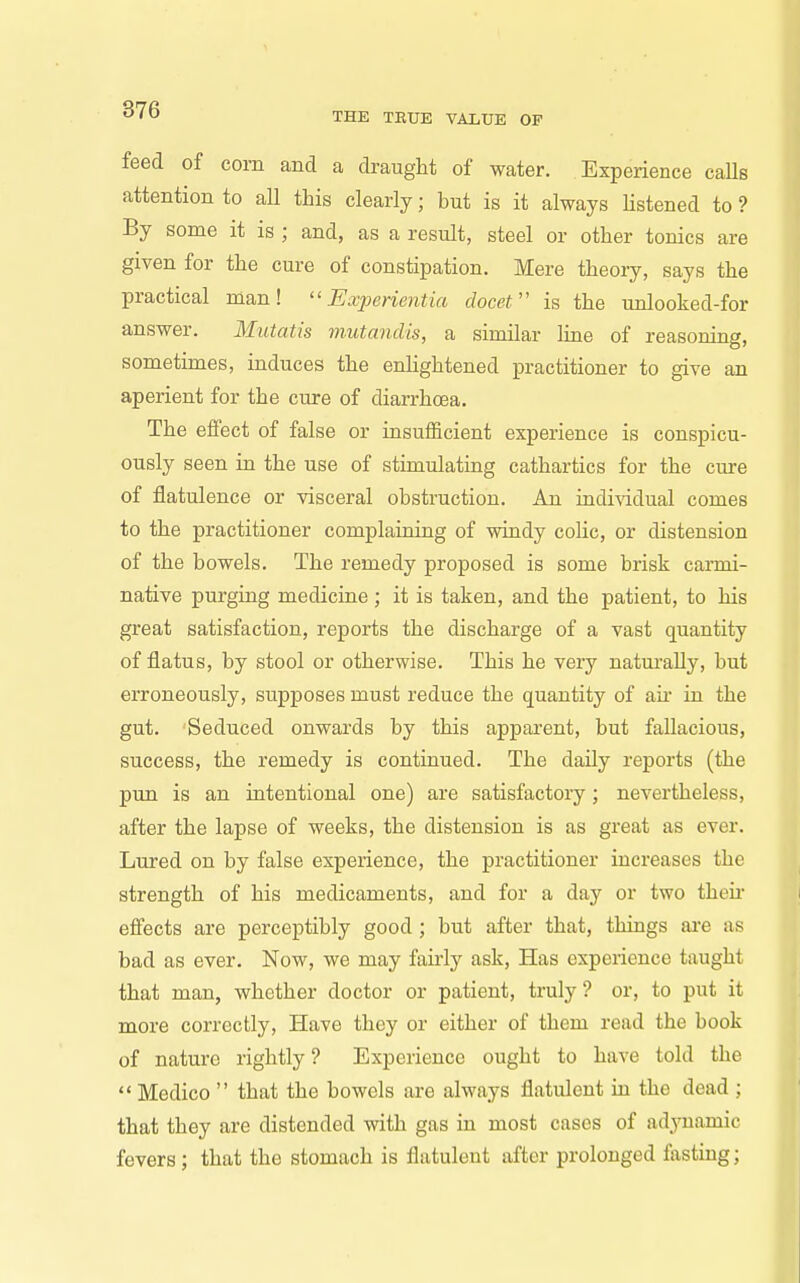 THE TRUE VALUE OP feed of corn and a draught of water. Experience calls attention to all this clearly; hut is it always hstened to ? By some it is ; and, as a result, steel or other tonics are given for the cure of constipation. Mere theory, says the practical man! Experientia docet'' is the unlooked-for answer. Mutatis mutandis, a similar liae of reasoning, sometimes, induces the enlightened ^practitioner to give an aperient for the cure of diarrhoea. The effect of false or insufficient experience is conspicu- ously seen in the use of stimulating cathartics for the cure of flatulence or visceral ohstruction. An iadi-vidual comes to the practitioner complaining of windy colic, or distension of the bowels. The remedy proposed is some brisk canni- native purging medicine ; it is taken, and the patient, to his great satisfaction, reports the discharge of a vast quantity of flatus, by stool or otherwise. This he very naturally, but erroneously, supposes must reduce the quantity of air in the gut. Seduced onwards by this apparent, but fallacious, success, the remedy is continued. The daUy reports (the pun is an intentional one) are satisfactory; nevertheless, after the lapse of weeks, the distension is as great as ever. Lured on by false experience, the practitioner increases the strength of his medicaments, and for a day or two then- efi'ects are perceptibly good ; but after that, things ai-e as bad as ever. Now, we may fairly ask, Has experience taught that man, whether doctor or patient, truly ? or, to put it more correctly, Have they or either of them read the book of nature rightly? Experience ought to have told the  Medico  that the bowels are always flatulent in the dead ; that they are distended with gas in most cases of ad^oiamic fevers; that the stomach is flatulent after prolonged fasting;