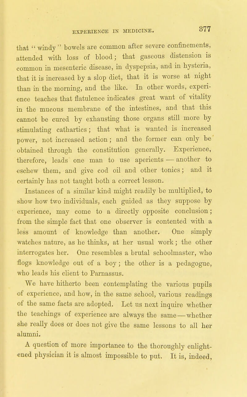 that windy bowels are common after severe confinements, attended with loss of blood; that gaseous distension is common in mesenteric disease, in dyspepsia, and in hysteria, that it is increased by a slop diet, that it is worse at night than in the morning, and the hke. In other words, experi- ence teaches that flatulence indicates great want of vitaUty in the mucous membrane of the intestines, and that this cannot be cui-ed by exhausting those organs still more by stimulating cathartics; that what is wanted is increased power, not increased action; and the former can only be' obtained through the constitution generally. Experience, therefore, leads one man to use aperients — another to eschew them, and give cod oil and other tonics; and it certainly has not taught both a correct lesson. Instances of a similar kind might readily be multiplied, to show how two individuals, each guided as they suppose by experience, may come to a dii'ectly opposite conclusion; from the simple fact that one observer is contented with a less amount of knowledge than another. One simply watches nature, as he thinks, at her usual work; the other interrogates her. One resembles a brutal schoolmaster, who flogs knowledge out of a boy; the other is a pedagogue, who leads his client to Parnassus. We have hitherto been contemplating the various pupils of experience, and how, in the same school, various readings of the same facts are adopted. Let us next inquire whether the teachings of experience are always the same — whether she really does or does not give the same lessons to all her alumni. A question of more importance to the thoroughly enlight- ened physician it is almost impossible to put. It is, indeed.