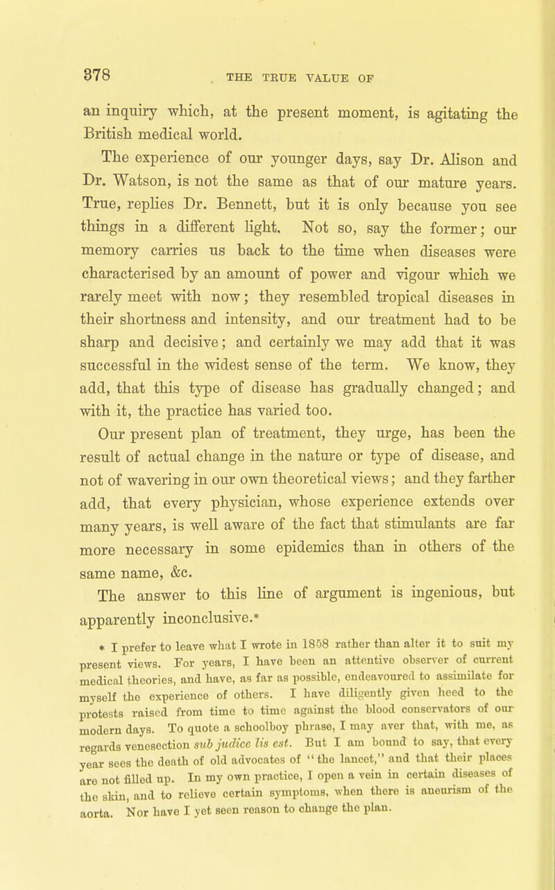 an inquiry which, at the present moment, is agitating the British medical world. The experience of our younger days, say Dr. Alison and Dr. Watson, is not the same as that of our matm*e years. True, replies Dr. Bennett, but it is only because you see things in a different Hght. Not so, say the former; our memory carries us back to the time when diseases were characterised by an amount of power and vigour which we rarely meet with now; they resembled tropical diseases in their shortness and intensity, and our treatment had to be sharp and decisive; and certainly we may add that it was successful in the widest sense of the term. We know, they add, that this type of disease has gradually changed; and with it, the practice has varied too. Our present plan of treatment, they urge, has been the result of actual change in the nature or type of disease, and not of wavering in our own theoretical views; and they farther add, that every physician, whose experience extends over many years, is well aware of the fact that stimulants are far more necessary in some epidemics than in others of the same name, &c. The answer to this line of argument is ingenious, but apparently inconclusive.* ♦ I prefer to leave what I wrote in 1808 rather than alter it to suit my present views. For years, I have been an attentive observer of current medical theories, and have, as far as possible, endeavoured to assimilate for myseH the experience of others. I have dili'jently given hceA to the protests raised from time to time against the blood conservators of oui- modern days. To quote a schoolboy phrase, I may aver that, with me, as regards venesection suhjudice lis est. But I am bound to say, that every year sees the death of old advocates of the lancet, and that their places are not filled up. In my own practice, I open a vein in certain diseases of the skin, and to relieve certain symptoms, when there is aneurism of the aorta. Nor have I yet seen reason to change the plan.