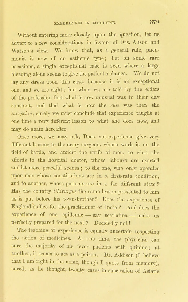 Without entering more closely upon the question, let us advei-t to a few considerations in favour of Drs. Alison and Watson's view. We know that, as a general rule, pneu- monia is now of an asthenic type; but on some rare occasions, a single exceptional case is seen where a large bleeding alone seems to give the patient a chance. We do not lay any stress upon this case, because it is an exceptional one, and we are right; but when we are told by the elders of the profession that what is now unusual was in their dav constant, and that what is now the rule was then the exception, surely we must conclude that experience taught at one time a very different lesson to what she does now, and may do again hereafter. Once more, we may ask. Does not experience give very different lessons to the army surgeon, whose work is on the field of battle, and amidst the strife of men, to what she affords to the hospital doctor, whose labours are exerted amidst more peaceful scenes ; to the one, who only operates upon men whose constitutions are in a first-rate condition, and to another, whose patients are in a far different state ? Has the country Chirurgus the same lesson presented to him as is put before his town-brother? Does the experience of England sufiice for the practitioner of India ? And does the experience of one epidemic — say scarlatina — make us perfectly prepared for the next ? Decidedly not! The teaching of experience is equally uncertain respecting the action of medicines. At one time, the physician can cure the majority of his fever patients with quinine; at another, it seems to act as a poison. Dr. Addison (I believe that I am right in the name, though I quote from memory), cured, as he thought, twenty cases in succession of Asiatic