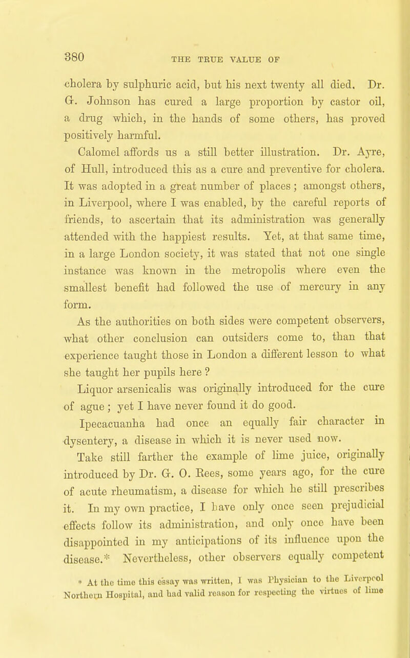 cholera by sulphuric acid, but his next twenty all died. Dr. G. Johnson has cured a large proportion by castor oil, a drug which, in the hands of some others, has proved positively harmful. Calomel affords us a still better illustration. Dr. Ap'e, of Hull, introduced this as a cure and preventive for cholera. It was adopted in a great number of places; amongst others, in Liverpool, where I was enabled, by the careful reports of friends, to ascertain that its administration was generally attended with the happiest results. Yet, at that same time, in a large London society, it was stated that not one single instance was known in the metropoHs where even the smallest benefit had followed the use of mercmy in any form. As the authorities on both sides were competent observers, what other conclusion can outsiders come to, than that experience taught those in London a diSerent lesson to what she taught her pupUs here ? Liquor arsenicahs was originally introduced for the cui-e of ague ; yet I have never found it do good. Ipecacuanha had once an equally fair character in •dysentery, a disease in which it is never used now. Take still farther the example of lime juice, originally introduced by Dr. G. 0. Rees, some yeai-s ago, for the cui-e of acute rheumatism, a disease for which he still prescribes it. In my own practice, I have only once seen prejudicial effects follow its administration, and only once have been disappointed in my anticipations of its influence upon the disease.* Nevertheless, other observers equally competent * At the time tliis essay was written, 1 wns Physician to the Liverpool Northeui Hospital, and had valid reason for respecting the virtues of lime