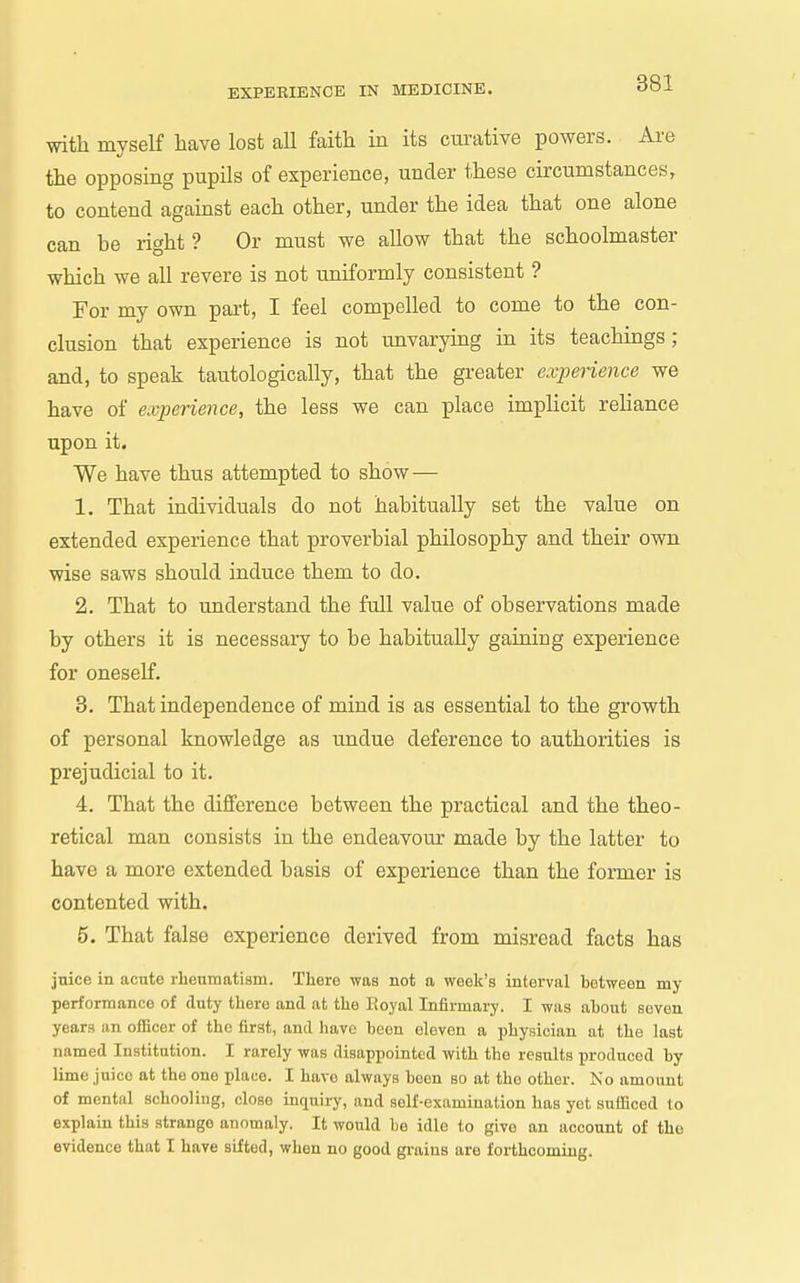 with myself have lost all faith in its curative powers. Ai-e the opposing pupils of experience, under these circumstances, to contend against each other, under the idea that one alone can be right ? Or must we allow that the schoolmaster which we all revere is not uniformly consistent ? For my own part, I feel compelled to come to the con- clusion that experience is not unvaryiug in its teachings; and, to speak tautologically, that the greater experience we have of experience, the less we can place implicit reliance upon it. We have thus attempted to show — 1. That individuals do not habitually set the value on extended experience that proverbial philosophy and their own wise saws should induce them to do. 2. That to understand the full value of observations made by others it is necessary to be habitually gaining experience for oneself. 3. That independence of mind is as essential to the growth of personal knowledge as undue deference to authorities is prejudicial to it. 4. That the difference between the practical and the theo- retical man consists in the endeavour made by the latter to have a more extended basis of experience than the former is contented with. 5. That false experience derived from misread facts has jnice in acute rheumatism. There was not a week's interval between my performance of duty there and at the Royal Infirmary. I was ahout seven years an officer of the first, and have been eleven a physician at the last named Institution. I rarely was disappointed with the results produced by lime juice at the one place. I have always been bo at the other. No amount of mental schooliug, close inquiry, and self-examination has yet sufficed to explain this strange anomaly. It would be idle to give an account of the evidence that I have sifted, when no good grains are forthcoming.