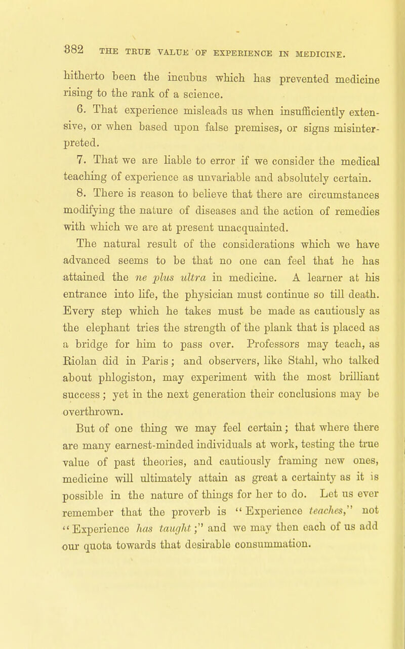 hitherto been the incubus which has prevented medicine rising to the rank of a science. 6. That experience misleads us when insufficiently exten- sive, or when based upon false premises, or signs misinter- preted. 7. That we are Hable to error if we consider the medical teaching of experience as unvariable and absolutely certain. 8. There is reason to beheve that there are circumstances modifying the nature of diseases and the action of remedies with which we are at present unacquainted. The natural result of the considerations which we have advanced seems to be that no one can feel that he has attained the ne plus ultra in medicine. A learner at his entrance into life, the physician must continue so till death. Every step which he takes must be made as cautiously as the elephant tries the strength of the plank that is placed as a bridge for him to pass over. Professors may teach, as Eiolan did in Paris; and observers, like Stahl, who talked about phlogiston, may experiment with the most brilhant success ; yet in the next generation their conclusions may be overthi'own. But of one thing we may feel certain; that where there are many earnest-minded individuals at work, testing the true value of past theories, and cautiously framing new ones, medicine will ultimately attain as gi-eat a certainty as it is possible in the nature of things for her to do. Let us ever remember that the proverb is Experience teaches, not Experience has taught;'^ and we may then each of us add our quota towards that desii-able consummation.