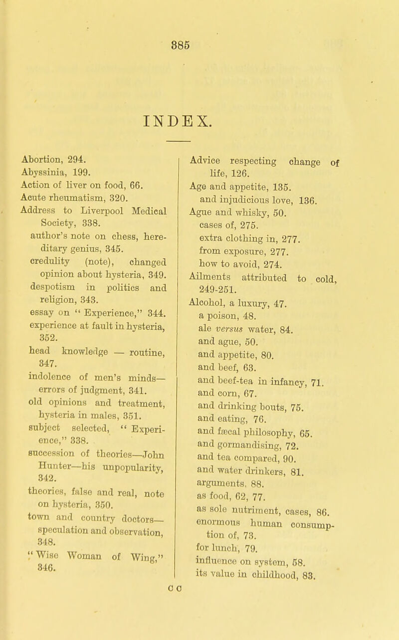 INDEX. Abortion, 294. Abyssinia, 199. Action of liver on food, 66. Acute rheumatism, 320. Address to Liverpool Medical Society, 338. author's note on chess, here- ditary genius, 345. credulity (note), changed opinion about hysteria, 349. despotism in poUtics and religion, 343. essay on  Experience, 844. experience at fault in hysteria, 352. head knowledge — routine, 347. indolence of men's minds- errors of judgment, 341. old opinions and treatment, hysteria in males, 351. subject selected,  Experi- ence, 338. succession of theories—John Hunter—his unpopularity, 342. theories, false and real, note on hysteria, 350. town and country doctors speculation and observation, 348.  Wise Woman of Wing 346. Advice respecting change of life, 126. Age and appetite, 135. and injudicious love, 136. Ague and whisky, 50. cases of, 275. extra clothing in, 277. from exposure, 277. how to avoid, 274. Ailments attributed to cold, 249-251. Alcohol, a luxury, 47. a poison, 48. ale versus water, 84. and ague, 50. and appetite, 80. and beef, 63. and beef-tea in infancy, 71. and corn, 67. and di-inking bouts, 75. and eating, 76. and faecal philosophy, 65. and gormandising, 72. and tea compared, 90. and water di-inkers, 81. arguments, 88. as food, 62, 77. as sole nutriment, cases, 86. enormous human consump- tion of, 73. for lunch, 79. influence on system, 58. its value in childhood, 83.