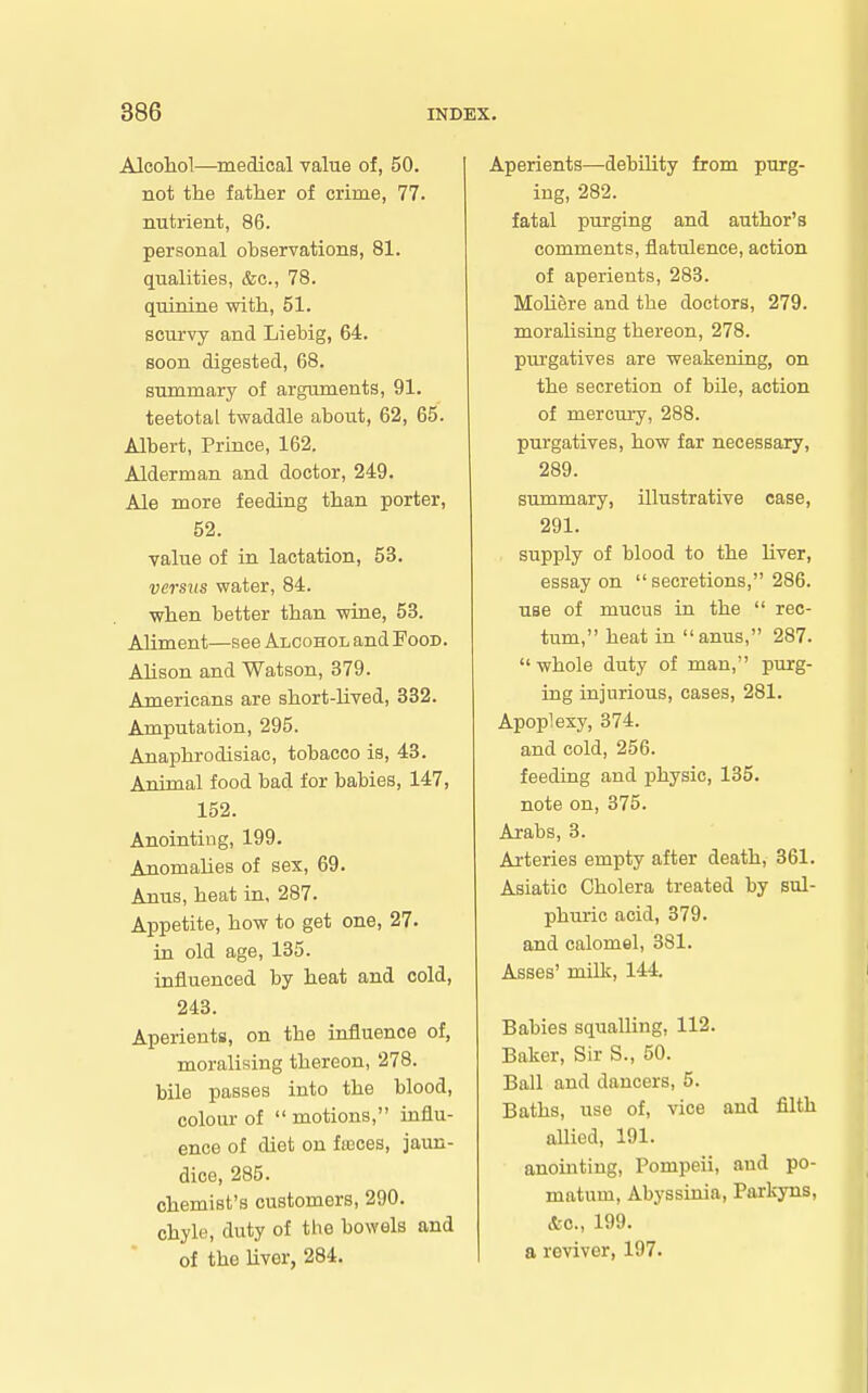 Alcohol—medical value of, 50. not the father of crime, 77. nutrient, 86. personal observations, 81. qualities, &c., 78. quinine with, 51. scurvy and Liebig, 64. soon digested, 68. summary of arguments, 91. teetotal twaddle about, 62, 65. Albert, Prince, 162. Alderman and doctor, 249. Ale more feeding than porter, 52. value of in lactation, 53. versus water, 84. when better than wine, 53. Aliment—see Alcohol and Food. Alison and Watson, 379. Americans are short-lived, 332. Amputation, 295. Anaphrodisiac, tobacco is, 43. Animal food bad for babies, 147, 152. Anointing, 199. Anomalies of sex, 69. Anus, heat in. 287. Appetite, how to get one, 27. in old age, 135. influenced by heat and cold, 243. Aperients, on the influence of, moralising thereon, 278. bile passes into the blood, colour of motions, influ- ence of diet on fujces, jaun- dice, 285. chemist's customers, 290. chyle, duty of the bowels and of the liver, 284. Aperients—debUity from purg- ing, 282. fatal purging and author's comments, flatulence, action of aperients, 283. Moliere and the doctors, 279. moralising thereon, 278. purgatives are weakening, on the secretion of bUe, action of mercury, 288. purgatives, how far necessary, 289. summary, illustrative case, 291. supply of blood to the liver, essay on secretions, 286. use of mucus in the rec- tum, heat in anus, 287. whole duty of man, purg- ing injurious, cases, 281. Apoplexy, 374. and cold, 256. feeding and physic, 135. note on, 375. Arabs, 3. Arteries empty after death, 361. Asiatic Cholera treated by sul- phuric acid, 379. and calomel, 381. Asses' milk, 144. Babies squalling, 112. Baker, Sir S., 50. Ball and dancers, 5. Baths, use of, vice and filth allied, 191. anointing, Pompeii, and po- matum, Abyssinia, Parkyns, &c., 199. a reviver, 197.