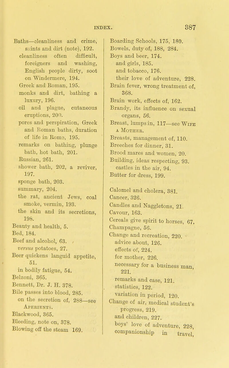 Baths—cleanliness and crime, saints and dirt (note), 192. cleanliness often difficult, foreigners and washing, English people dirty, soot on Windermere, 194. Greek and Eoman, 195. monks and dirt, bathing a luxury, 196. oil and plague, cutaneous ertiptions, 200. pores and perspiration, Greek and Roman baths, duration of life in Eoms, 195. remarks on bathing, plunge bath, hot bath, 201. Eussian, 261. shower bath, 202, a reviver, 197. sponge bath, 203. summary, 204. the rat, ancient Jews, coal smoke, vermin, 193. the sldn and its secretions, 198. Beauty and health, 5. Bed, 184. Beef and alcohol, 63. , versus potatoes, 27. Beer quickens languid appetite, 51. in bodily fatigue, 54, Belzoni, 865. Bennett, Dr. J. H. 378. Bile passes into blood, 285. on the secretion of, 288—see Aperients. Blackwood, 365. Bleeding, note on, 378. Blowing off the steam 169. Boarding Schools, 175, 180. Bowels, duty of, 188, 284. Boys and beer, 174. and girls, 185. and tobacco, 176. their love of adventure, 228. Brain fever, wrong treatment of, 368. Brain work, effects of, 162. Brandy, its influence on sexual organs, 66. Breast, lumps in, 117—see Win!! A MOTHEB. Breasts, management of, 110. Breeches for dinner, 31. Brood mares and women, 20. Building, ideas respecting, 93. castles in the air, 94. Butter for dress, 199. Calomel and cholera, 881. Cancer, 326. Candles and Naggletons, 21. Cavour, 163. Cereals give spirit to horses, 67. Champagne, 56. Change and recreation, 220. advice about, 126. effects of, 224. for mother, 226. necessary for a business man 221. remarks and case, 121. statistics, 122. variation in period, 120. Change of air, medical student's progress, 219. and children, 227. boys' love of adventure, 228, companionship in travel!