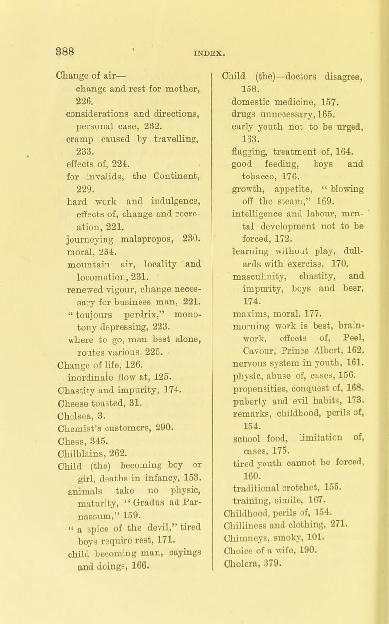 Change of air— change and rest for mother, 226. considerations and directions, personal case, 232. cramp caused by travelling, 233. effects of, 224. for invalids, the Continent, 229. hard work and indulgence, eiJects of, change and recre- ation, 221. journeying malapropos, 230. moral, 234. mountain air, locality and locomotion, 231. renewed vigour, change neces- sary for business man, 221. toujours perdrix, mono- tony depressing, 223. where to go, man best alone, routes various, 225. Change of life, 126. inordinate flow at, 125. Chastity and impurity, 174. Cheese toasted, 31. Chelsea, 3. Chemist's customers, 290. Chess, 345. Chilblains, 262. Child (the) becoming boy or girl, deaths in infancy, 153. animals take no physic, maturity, Gradus ad Par- nassum, 159. a spice of the devil, tired boys require rest, 171. child becoming man, sayings and doings, 166. Child (the)—doctors disagree, 158. domestic medicine, 157. drugs unnecessary, 165. early youth not to be urged, 163. flagging, treatment of, 164. good feeding, boys and tobacco, 176. growth, appetite, blowing off the steam, 169. intelligence and labour, men- tal development not to be forced, 172. learning without play, diall- ards with exercise, 170. masculinity, chastity, and impmity, boys and beer, 174. maxims, moral, 177. morning work is best, brain- work, effects of, Peel, Cavotir, Prince Albert, 162. nervous system in youth, 161. physic, abuse of, cases, 156. propensities, conquest of, 168. puberty and evil habits, 173. remarks, childhood, perils of, 154. sciiool food, limitation of, oases, 175. tired youth cannot be forced, 160. traditional crotchet, 155. training, simile, 167. Childhood, perils of, 154. Chilliness and clothing, 271. Chimneys, smoky, 101. Choice of a wife, 190. Cholera, 379.