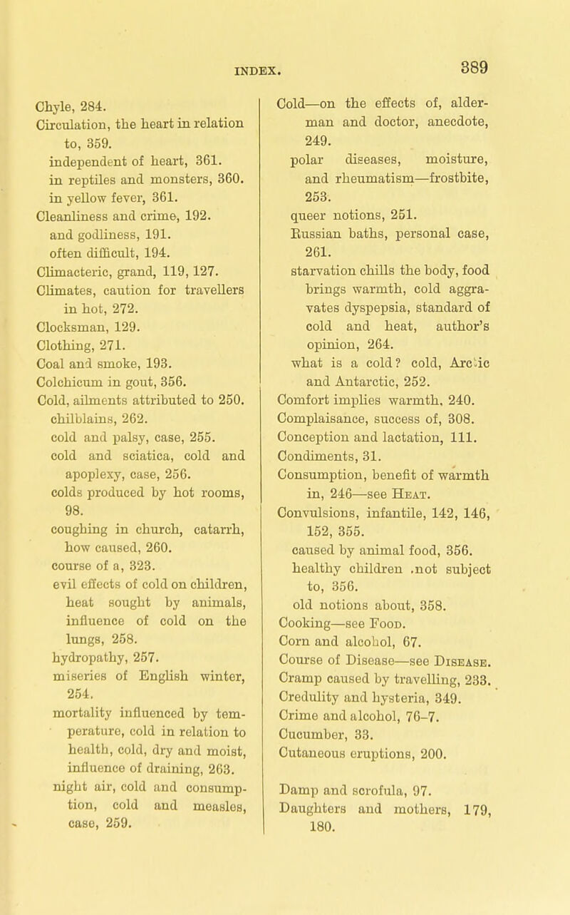 Chyle, 284. Circulation, the heart ia relation to, 359. independent of heart, 361. in reptiles and monsters, 360. in yellow fever, 361. Cleanliness and ci-ime, 192. and godliness, 191. often difficult, 194. Climacteric, grand, 119,127. Climates, caution for travellers in hot, 272. Clocksman, 129. Clothing, 271. Coal and smoke, 193. Colchicum in gout, 356. Cold, aDments attributed to 250. chilblaias, 262. cold and palsy, case, 255. cold and sciatica, cold and apoplexy, case, 256. colds produced by hot rooms, 98. coughing in church, catarrh, how caused, 260. course of a, 323. evil effects of cold on children, heat sought by animals, influence of cold on the lungs, 258. hydropathy, 257. miseries of EngUsh winter, 254, mortality influenced by tem- perature, cold in relation to health, cold, dry and moist, influence of draining, 263. night air, cold and consump- tion, cold and measles, case, 259. Cold—on the effects of, alder- man and doctor, anecdote, 249. polar diseases, moisture, and rheumatisni—frostbite, 253. queer notions, 251. Eussian baths, personal case, 261. starvation chills the body, food brings warmth, cold aggra- vates dyspepsia, standard of cold and heat, author's opinion, 264. what is a cold? cold, Arctic and Antarctic, 252. Comfort impUes warmth, 240. Complaisance, success of, 308. Conception and lactation, 111. Condiments, 31. Consumption, benefit of warmth in, 246—see Heat. Convulsions, infantile, 142, 146, 152, 355. caused by animal food, 356. healthy children .not subject to, 356. old notions about, 358. Cooking—see Food. Corn and alcohol, 67. Course of Disease—see Disease. Cramp caused by travelling, 233. Credulity and hysteria, 349. Crime and alcohol, 76-7, Cucumber, 33. Cutaneous eruptions, 200. Damp and scrofiila, 97. Daughters and mothers, 179, 180.