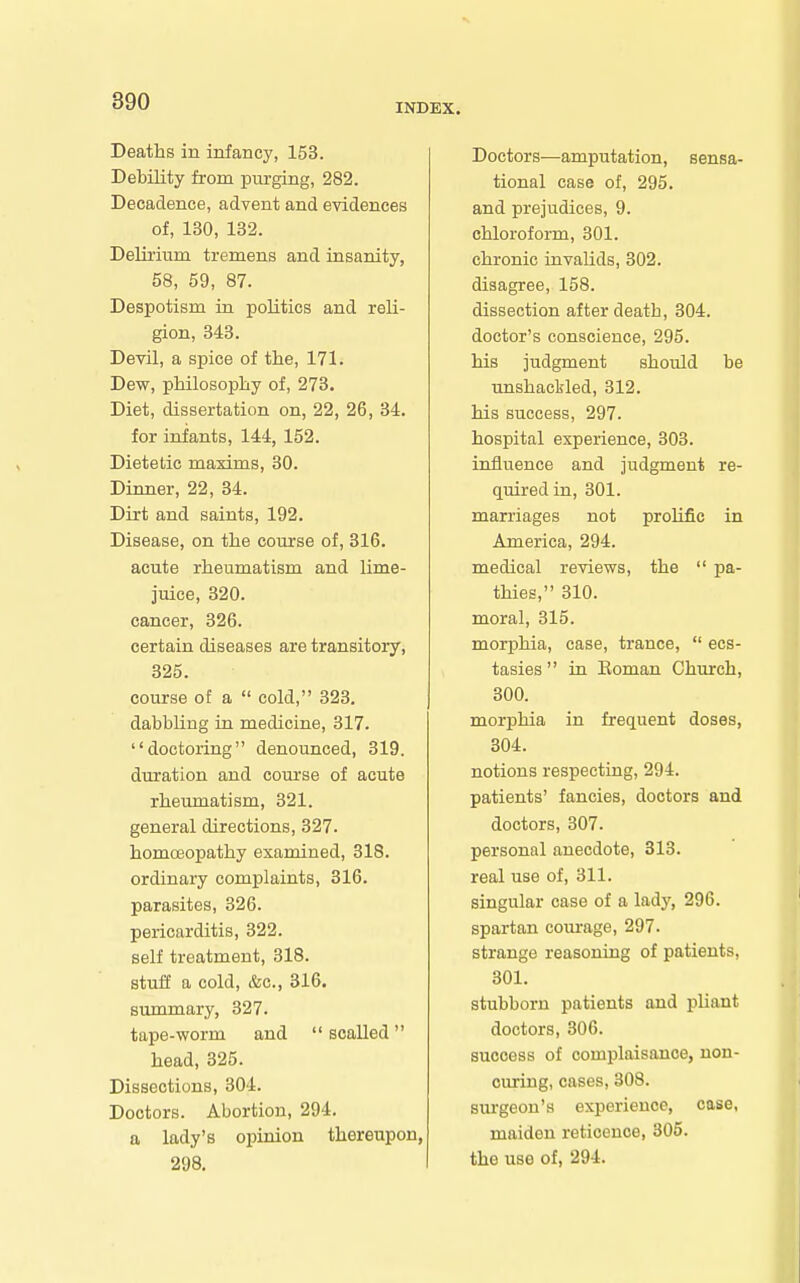 INDEX. Deaths in infancy, 153. Debility from luu'ging, 282. Decadence, advent and evidences of, 130, 132. Delii'iiim tremens and insanity, 58, 59, 87. Despotism in politics and reli- gion, 348. Devil, a spice of the, 171. Dew, philosophy of, 273, Diet, dissertation on, 22, 26, 34. for infants, 144, 152. Dietetic maxims, 30. Dinner, 22, 34. Dirt and saints, 192. Disease, on the course of, 316. acute rheumatism and lime- juice, 320. cancer, 326. certain diseases are transitory, 325. course of a  cold, 323. dabbling in medicine, 317. doctoring denounced, 319. duration and course of acute rheumatism, 321. general directions, 327. homoeopathy examined, 318. ordinary complaints, 316. parasites, 326. pericarditis, 322. self treatment, 318. stuff a cold, &c., 316. summary, 327. tape-worm and  scalled head, 325. Dissections, 304. Doctors. Abortion, 294. a lady's opinion thereupon, 298. Doctors—amputation, sensa- tional case of, 295. and prejudices, 9. chloroform, 301. chronic invalids, 302. disagree, 158. dissection after death, 304. doctor's conscience, 295. his judgment should be imshacL-led, 312. his success, 297. hospital experience, 303. influence and judgment re- quired in, 301. marriages not prolific in America, 294. medical reviews, the  pa- thies, 310. moral, 315. morphia, case, trance,  ecs- tasies  in Eoman Church, 300. morphia in frequent doses, 304. notions respecting, 294. patients' fancies, doctors and doctors, 307. personal anecdote, 313. real use of, 311. singular case of a lady, 296. spartan courage, 297. strange reasoning of patients, 301. stubborn patients and pliant doctors, 306. success of complaisance, non- curing, cases, 308. siu'geon's experience, case, maiden reticence, 305. the use of, 294.
