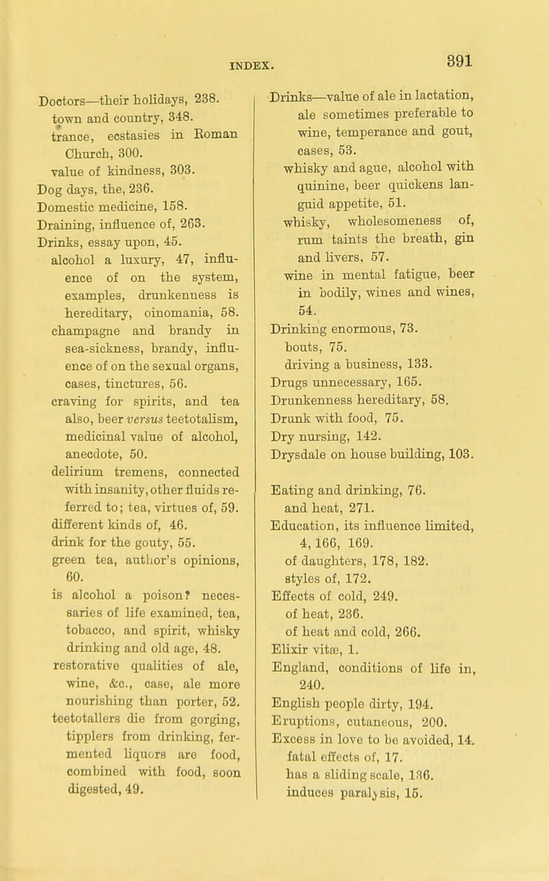 Doctors—their holidays, 238. town and country, 348. trance, ecstasies in Eoman Church, 300. value of kindness, 303. Dog days, the, 236. Domestic medicine, 158. Draining, influence of, 263. Drinks, essay upon, 45. alcohol a luxury, 47, influ- ence of on the system, examples, drunkenness is hereditary, oinomania, 58. champagne and brandy in sea-sickness, brandy, influ- ence of on the sexual organs, cases, tinctures, 56. craving for spirits, and tea also, beer versus teetotalism, medicinal value of alcohol, anecdote, 50. delirium tremens, connected with insanity, other fluids re- ferred to; tea, virtues of, 59. different kinds of, 46. drink for the gouty, 55. green tea, author's opinions, 60. is alcohol a poison? neces- saries of life examined, tea, tobacco, and spirit, whisky drinking and old age, 48. restorative qualities of ale, wine, &c., case, ale more nourishing than porter, 52. teetotallers die from gorging, tipplers from drinldng, fer- mented Uquors are food, combined with food, soon digested, 49. Drinks—value of ale in lactation, ale sometimes preferable to wine, temperance and gout, cases, 53. whisky and ague, alcohol with quinine, beer quickens lan- guid appetite, 51. whisky, wholesomeness of, rum taints the breath, gin and livers, 57. wine in mental fatigue, beer in bodily, -wines and wines, 54. Drinking enormous, 73. bouts, 75. driving a business, 133. Drugs unnecessary, 165. Drunkenness hereditary, 58. Drunk with food, 75. Dry nui'sing, 142. Drysdale on house building, 103. Eating and drinldng, 76. and heat, 271. Education, its influence limited, 4,166, 169. of daughters, 178, 182. styles of, 172. Effects of cold, 249. of heat, 236. of heat and cold, 266. Elixir vita3, 1. England, conditions of life in, 240. English people dirty, 194. Eruptions, cutaneous, 200. Excess in love to be avoided, 14. fatal effects of, 17. has a sliding scale, 136. induces paralysis, 15.