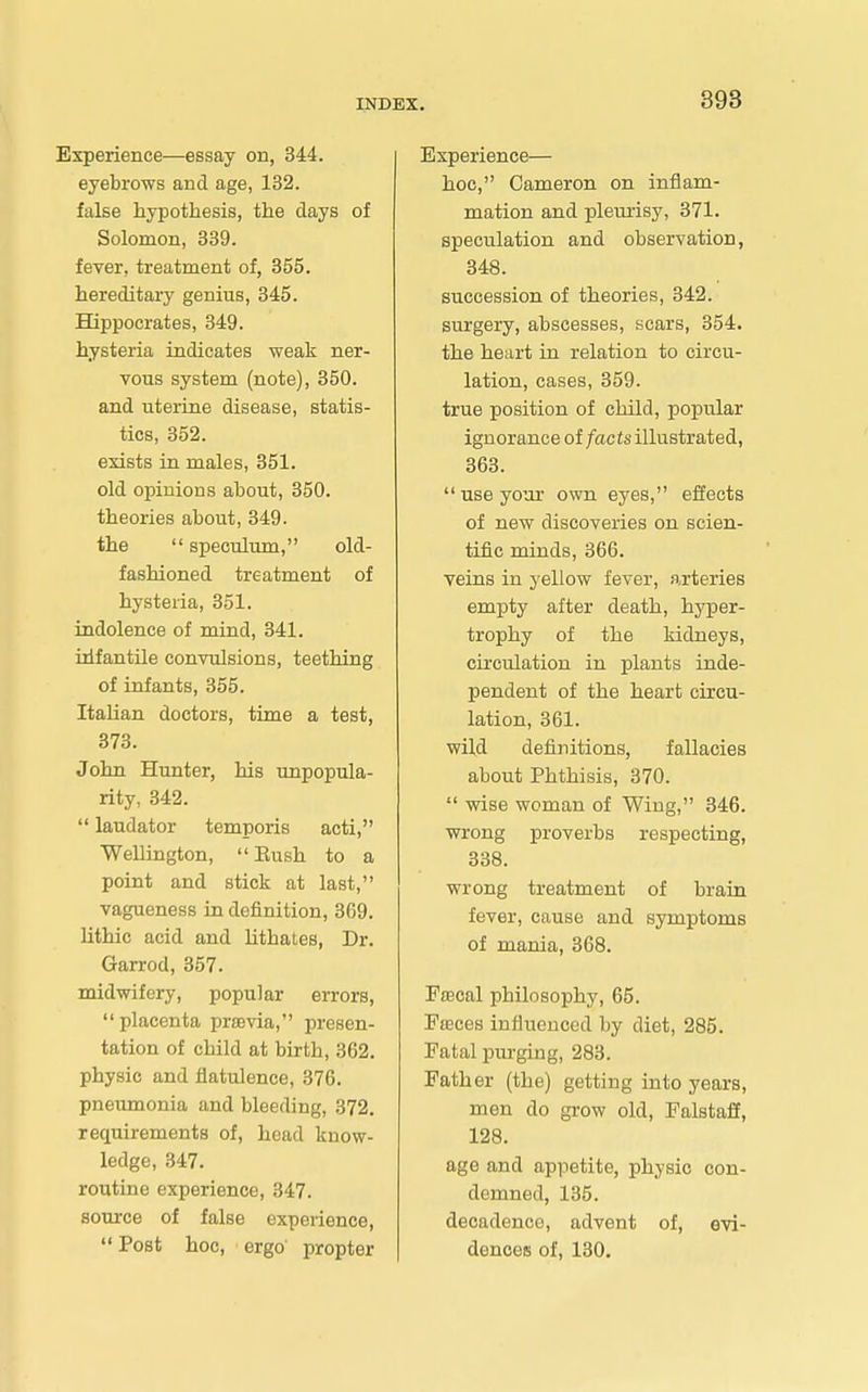 Experience—essay on, 344. eyebrows and age, 132. false hypothesis, the days of Solomon, 339. fever, treatment of, 355. hereditary genius, 345. Hippocrates, 349. hysteria indicates weak ner- vous system (note), 350. and uterine disease, statis- tics, 352. exists in males, 351. old opinions about, 350. theories about, 349. the speculum, old- fashioned treatment of hysteria, 351. indolence of mind, 341. idfantile convulsions, teething of infants, 355. Italian doctors, time a test, 373. John Hunter, his unpopula- rity, 342. laudator temporis acti, Wellington, Eush to a point and stick at last, vagueness in definition, 369. lithic acid and lithales, Dr. Garrod, 357. midwifery, popular errors, placenta prsevia, presen- tation of child at birth, 362. physic and flatulence, 876. pneumonia and bleeding, 372. requirements of, head know- ledge, 347. routine experience, 347. source of false experience, Post hoc, ergo' propter Experience— hoc, Cameron on inflam- mation and plem-isy, 371. speculation and observation, 348. succession of theories, 342. surgery, abscesses, scars, 354. the heart in relation to circu- lation, cases, 359. true position of child, popular ignorance facts illustrated, 363. use your own eyes, effects of new discoveries on scien- tific minds, 366. veins in yellow fever, arteries empty after death, hyper- trophy of the kidneys, circulation in plants inde- pendent of the heart circu- lation, 361. wild definitions, fallacies about Phthisis, 370. wise woman of Wing, 346. wrong proverbs respecting, 338. wrong treatment of brain fever, cause and symptoms of mania, 368. Fiscal philosophy, 65. Effices influenced by diet, 285. Fatal purging, 283. Father (the) getting into years, men do grow old, Ealstaft, 128. age and appetite, physio con- demned, 135. decadence, advent of, evi- dences of, 130.