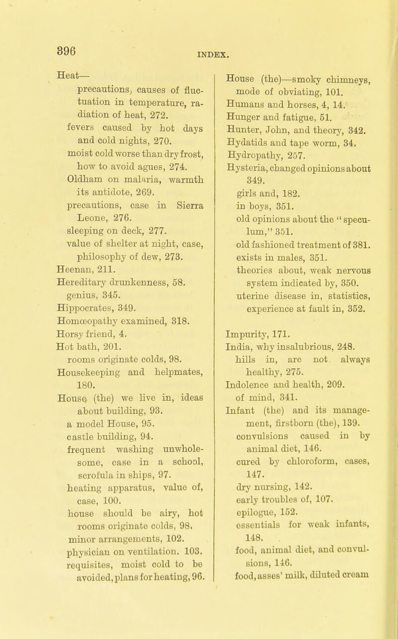 INDEX. Heat— precautions, causes of fluc- tuation in temperature, ra- diation of heat, 272. fevers caused by hot days and cold nights, 270. moist cold worse than dry frost, how to avoid agues, 274. Oldham on mala.ria, warmth its antidote, 269. precautions, case in Sierra Leone, 276. sleeping on deck, 277. value of shelter at night, case, philosophy of dew, 273. Heenan, 211. Hereditary drunkenness, 58. genius, 345. Hippocrates, 349. Homoeoijathy examined, 818. Horsy friend, 4. Hot bath, 201. rooms originate colds, 98. Housekeeping and helpmates, 180. Hous^ (the) we hve in, ideas about building, 93. a model House, 95. castle building, 94. frequent washing unwhole- some, case in a school, scrofula in ships, 97. heating aj)paratus, value of, case, 100. house should be airy, hot rooms originate colds, 98i minor arrangements, 102. physician on ventilation, 103. retiuisites, moist cold to be avoided, plans for heating, 96. House (the)—smoky chimneys, mode of obviating, 101. Hiunans and horses, 4, 14. Hunger and fatigue, 51. Hunter, John, and theory, 342. Hydatids and tape wonn, 34, Hydropathy, 257. Hysteria, changed opinions about 349. girls and, 182. in boys, 351. old opinions about the specu- lum, 351. old fashioned treatment of 381. exists iu males, 351. theories about, weak nervous system indicated by, 350. uterine disease in, statistics, exj)erience at fault in, 352. Impurity, 171. India, why insalubrious, 248. hills in, are not always healthy, 275. Indolence and health, 209. of mind, 341. Infant (the) and its manage- ment, firstborn (the), 139. convulsions caused in by animal diet, 146. cm-ed by chloroform, cases, 147. dry nursing, 142. early troubles of, 107. epilogue, 152. essentials for weak infants, 148. food, animal diet, and convul- sions, 146. food, asses' milk, diluted cream