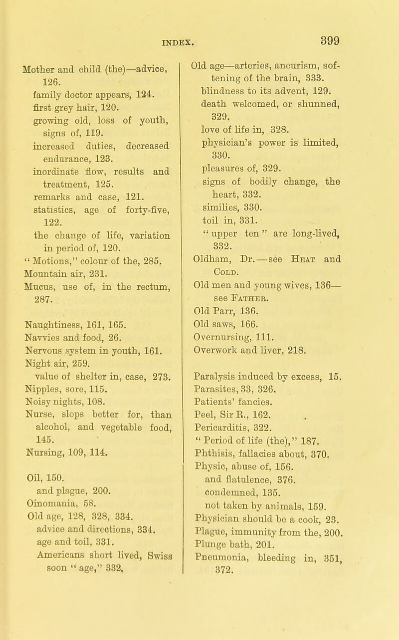 Mother and child (the)—advice, 126. family doctor appears, 124. first grey hair, 120. growing old, loss of youth, signs of, 119. increased duties, decreased endurance, 123. inordinate flow, results and treatment, 125. remarks and case, 121. statistics, age of forty-five, 122. the change of life, variation in period of, 120. Motions, colour of the, 285. Mountain air, 231. Mucus, use of, in the rectum, 287. Naughtiness, 161, 165. Navvies and food, 26. Nervous system in youth, 161. Night air, 259. value of shelter in, case, 273. Nipples, sore, 115. Noisy nights, 108. Nurse, slops better for, than alcohol, and vegetable food, 145. Nursing, 109, 114. OU, 150. and plague, 200. Oinomania, 58. Old age, 128, 328, 334. advice and directions, 334. age and toil, 331. Americans short lived, Swiss soon age, 332. Old age—arteries, aneurism, sof- tening of the brain, 333. blindness to its advent, 129. death welcomed, or shunned, 329. love of life in, 828. physician's power is limited, 330. pleasures of, 329. signs of bodily change, the heart, 332. simiHes, 330. toil in, 331. upper ten are long-lived, 332. Oldham, Dr. — see Heat and Gold. Old men and young wives, 136— see Father. Old Parr, 136. Old saws, 166. Overnursiug, 111. Overwork and liver, 218. Paralysis induced by excess, 15. Parasites, 33, 326. Patients' fancies. Peel, Sir E., 162. Pericarditis, 322. Period of life (the), 187. Phthisis, fallacies about, 370. Physic, abuse of, 156. and flatulence, 376. condemned, 135. not taken by animals, 159. Physician should be a cook, 23. Plague, immunity from the, 200. Plunge bath, 201. Pneumonia, bleeding in, 351, 372.