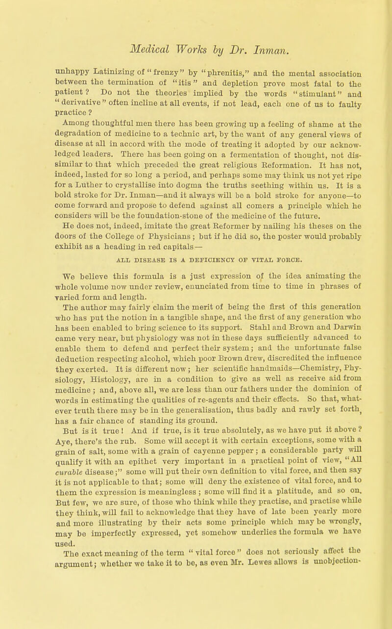 unhappy Latinizing of frenzy by phrenitis, and the mental association between the termination of itis and depletion prove most fatal to the patient ? Do not the theories implied by the words stimulant and derivative often incline at all events, if not lead, each one of us to faulty practice ? Among thoughtful men there has been growing up a feeling of shame at the degradation of medicine to a technic art, by the want of any general views of disease at all in accord with the mode of treating it adopted by our acknow- ledged leaders. There has been going on a fermentation of thought, not dis- similar to that which pi-eceded the great religious Reformation. It has not, indeed, lasted for so long a period, and perhaps some may think us not yet ripe for a Luther to crystallise into dogma the truths seething within us. It is a bold stroke for Dr. Inman—and it always will be a bold stroke for anyone—to come forward and propose to defend against aU comers a principle which he considers wiU be the foundation-stone of the medicine of the future. He does not, indeed, imitate the great Reformer by nailing his theses on the doors of the College of Physicians ; but if he did so, the poster would probably exhibit as a heading in red capitals — AIL DISEASE IS A DEFICIENCY OP VITAL FOBCE. We believe this formula is a just expression of the idea animating the whole volume now under review, enunciated from time to time in phrases of varied form and length. The author may fairly claim the merit of being the first of this generation who has put the notion in a tangible shape, and the first of any generation who has been enabled to bring science to its support. Stahl and Brown and Darwin came very near, but physiology was not in these days sufficiently advanced to enable them to defend and perfect their system; and the unfortunate false deduction respecting alcohol, which poor Brown drew, discredited the influence they exerted. It is different now ; her scientific handmaids—Chemistry, Phy- siology, Histology, are in a condition to give as weU as receive aid from medicine ; and, above all, we are less than our fathers under the dominion of words in estimating the qualities of re-agents and their effects. So that, what- ever truth there may be in the generalisation, thus badly and rawly set forth^ has a fair chance of standing its ground. But is it true 1 And if true, is it true absolutely, as wo have put it above ? Aye, there's the rub. Some wiU accept it with certain exceptions, some with a grain of salt, some with a grain of cayenne pepper ; a considerable party wUl qualify it with an epithet very important in a practical point of view, All curable disease; some wUl put their own definition to vital force, and then say it is not applicable to that; some wUl deny the existence of vital force, and to them the expression is meaningless ; some wiU find it a platitude, and so on. But few, we are sure, of those who think while they practise, and practise whUe they think, will fail to acknowledge that they have of late been yearly more and more illustrating by their acts some principle which may be wrongly, may be imperfectly expressed, yet somehow underlies the formula we have used. The exact meaning of the term vital force does not seriously afifect the argument; whether we take it to be, as even Mr. Lewes allows is nnobjeotlon-