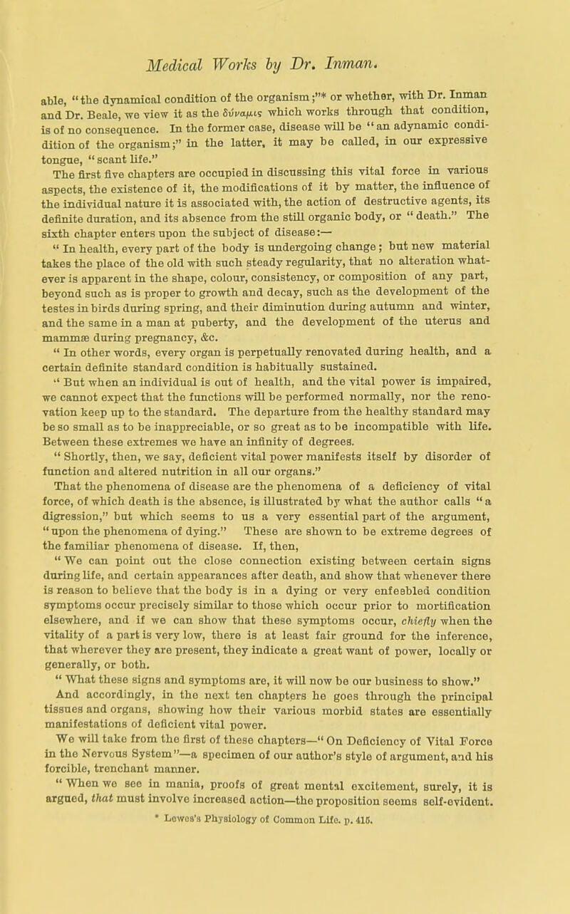able, the dynamical condition of tlie organism;* or whether, with Dr. Inman and Dr. Beale, we view it as the &vva.)x<.s which works through that condition, is of no consequence. In the former case, disease will be  an adynamic condi- ditionof the organism; in the latter, it may be called, in our expressive tongue,  scant Ufe. The arst five chapters are occupied in discussing this vital force in various aspects, the existence of it, the modifications of it by matter, the influence of the individual nature it is associated with, the action of destructive agents, its definite duration, and its absence from the still organic body, or  death. The sixth chapter enters upon the subject of disease:—  In health, every part of the body is undergoing change; but new material takes the place of the old with such steady regularity, that no alteration what- ever is apparent in the shape, colour, consistency, or composition of any part, beyond such as is proper to growth and decay, such as the development of the testes in birds during spring, and their diminution during autumn and winter, and the same in a man at puberty, and the development of the uterus and mammae during pregnancy, &c.  In other words, every organ is perpetually renovated during health, and a certain definite standard condition is habitually sustained.  But when an individual is out of health, and the vital power is impaired^ we cannot expect that the functions will be performed normally, nor the reno- vation keep up to the standard. The departure from the healthy standard may be so small as to be inappreciable, or so great as to be incompatible with life. Between these extremes we have an infinity of degrees.  Shortly, then, we say, deficient vital power manifests itself by disorder of function and altered nutrition in all our organs. That the phenomena of disease are the phenomena of a deficiency of vital force, of which death is the absence, is illustrated by what the author calls  a digression, but which seems to us a very essential part of the argument,  upon the phenomena of dying. These are shown to be extreme degrees of the familiar phenomena of disease. If, then,  We can point out the close connection existing between certain signs during life, and certain appearances after death, and show that whenever there is reason to believe that the body is in a d3dng or very enfeebled condition symptoms occur precisely similar to those which occur prior to mortification elsewhere, and if we can show that these symptoms occur, chiefly when the vitality of a part is very low, there is at least fair ground for the inference, that wherever they are present, they indicate a great want of power, locally or generally, or both.  What these signs and symptoms are, it will now be our business to show. And accordingly, in the next ten chapters he goes through the principal tissues and organs, showing how their various morbid states are essentially manifestations of deficient vital power. We will take from the first of these chapters— On Deficiency of Vital Force in the Nervous System—a specimen of our author's style of argument, and his forcible, trenchant manner.  When we see in mania, proofs of great mental excitement, surely, it is argued, that must involve increased action—the proposition seems self-evident. • Lewea'a Physiology ol Common Life. p. 416.