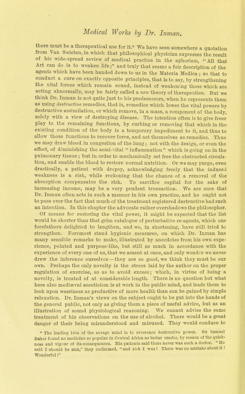 there must be a tlierapeutical use for it * We have seen somewhere a quotation from Van Swieten, in which that philosophical physician expresses the result of his wide-spread review of medical practice in the aphorism, All that Art can do is to weaken life; and truly that seems a fair description of the agents which have been handed down to us in the Materia Medica ; so that to conduct a cure on exactly opposite principles, that is to say, by strengthening the vital forces which remain sound, instead of weakening those which are acting abnormally, may be fairly caUed a neio theory of therapeutics. But we think Dr. Inman is not quite just to his predecessors, when he represents them as using destructive remedies, that is, remedies which lower the vital powers by destructive assimilation, or which remove, in a mass, a component of the body, solely with a view of destroying disease. The intention often is to give freer play to the remaining functions, by curbing or removing that which in the existing condition of the body is a temporary impediment to it, and thus to allow those functions to recover force, and act themselves as remedies. Thus we may draw blood in congestion of the lung; not with the design, or even the effect, of dimioishing the semi-vital inflammation which is going on in the pulmonary tissue ; but in order to mechanically set free the obstructed circula- tion, and enable the blood to restore normal nutrition. Or we may purge, even drastically, a patient with dropsy, acknowledging freely that the induced weakness is a risk, while reckoning that the chance of a removal of the absorption compensates the risk. To sacrifice capital for the sake of increasing income, may be a very prudent transaction. We are sure that Dr. Inman often acts in such a manner in his own practice, and he ought not to pass over the fact that much of the treatment registered destructive had such an intention. In this chapter the advocate rather overshadows the philosopher. Of means for restoring the vital power, it might be expected that the list would be shorter than that grim catalogue of perturbative re-agents, which our forefathers delighted to lengthen, and we, in shortening, have stUl tried to strengthen. Foremost stand hygienic measures, on which Dr. Inman has many sensible remarks to make, illustrated by anecdotes from his own expe- rience, pointed and purpose-like, but still so much in accordance with the experience of every one of us, that we assent at once, and only wonder we never drew the inference ourselves—they are so good, we think they must be our own. Perhaps the only novelty is the stress laid by the author on the proper regulation of exercise, so as to avoid excess; which, in vii'tuo of being a novelty, is treated of at considerable length. There is no question but what here also mediffival asceticism is at work in the public mind, and leads them to look upon weariness as productive of more health than can be gained by simple relaxation. Dr. Inman's views on the subject ought to be put into the hands of the general public, not only as giving them a piece of useful advice, but as an illustration of sound physiological reasoning. We cannot advise the same treatment of his observations on the use of alcohol. There would be a great danger of their being misimderstood and misused. They would conduce to ♦ The leading idea of the savage mind is to rovoronco doatractivo power. Sir Samnol Baiter foimd no medicine bo popular In Central Africa as tartar emetic, by reason of tho quick- ness and vigour o£ its consequences. His patients said there never was such a doctor. He said I should bo sick, they exclaimed, and sick I was 1 There was no mistake about it! Wonderlul!