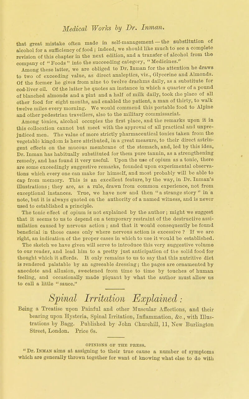 that great mistake often made in self-management — tlie substitution of alcohol for a sufficiency of food ; indeed, we should like much to see a complete revision of this chapter in the next edition, and a transfer of alcohol from the company of Foods into the succeeding category, Medicines. Among these latter, we are obliged to Dr. Inman for the attention he draws to two of exceeding value, as direct analeptics, viz.. Glycerine and Almonds. Of the former he gives from nine to twelve drachms daily, as a substitute for cod-liver oU. Of the latter he quotes an instance in which a quarter of a pound of blanched almonds and a pint and a half of milk daily, took the place of all other food for eight months, and enabled the patient, a man of thirty, to walk twelve miles every morning. We would commend this portable food to Alpine and other pedestrian travellers, also to the military commissariat. Among tonics, alcohol occupies the first place, and the remarks upon it in this collocation cannot but meet with the approval of all practical and unpre- judiced men. The value of more strictly pharmaceutical tonics taken from the vegetable kingdom is here attributed, in a great measure, to their dii-ect astrin- gent effects on the mucous membrane of the stomach, and, led by this idea, Dr. Inman has habitually substituted for them pure tannin, as a strengthening remedy, and has found it very useful. Upon the use of opium as a tonic, there are some exceedingly suggestive remarks, founded upon experimental observa- tions which every one can make for himself, and most probably will be able to cap from memory. This is an excellent feature, by the way, in Dr. Inman's illustrations; they are, as a rule, drawn from common experience, not from exceptional instances. True, we have now and then a strange story in a note, but it is always quoted on the authority of a named witness, and is never used to established a principle. The tonic effect of opium is not explained by the author; might we suggest that it seems to us to depend on a temporary restraint of the destructive assi- milation caused by nervous action ; and that it would consequently be found beneficial in those cases only where nervous action is excessive ? If we are right, an indication of the proper cases in which to use it would be established. The sketch we have given will serve to introduce this very suggestive volume to our reader, and lead him to a pretty just anticipation of the solid food for thought which it affords. It only remains to us to say that this nutritive diet is rendered palatable by an agreeable dressing; the pages are ornamented by anecdote and allusion, sweetened from time to time by touches of human feeling, and occasionally made piquant by what the author must allow us to call a little sauce. Spinal Irritation Explained: Being a Treatise upon Painful and other Muscular Affections, and their bearing upon Hysteria, Spinal Irritation, Inflammation, &c., with Illus- trations by Bagg. Published by John ChurchiU, 11, New Burlington Street, London. Price 6s. OPINIONS OP TnU PRESS. Dr. Inmam aims at assigning to their true cause a number of symptoms which are generally thrown together for want of knowing what else to do with