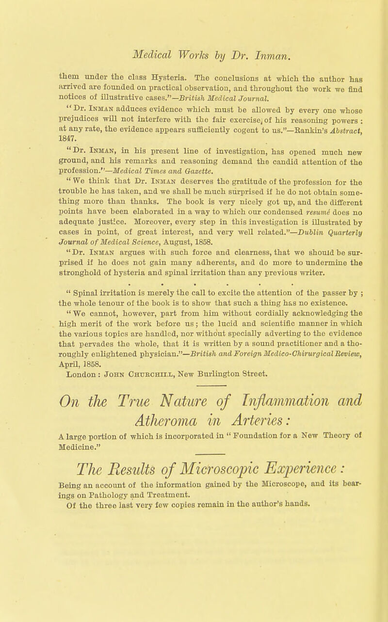 them under the class Hysteria. The conclusions at which the author has arrived are founded on practical observation, and throughout the work we find notices of illustrative cases.—Bj-iiis7i Medical Journal. Dr. Inman adduces evidence which must be allowed by every one whose prejudices wiU not interfere with the fair exercise^ of his reasoning powers : at any rate, the evidence appears suificiently cogent to us.—Kanldn's Abstract, 1847. Dr. Inman, in his present line of investigation, has opened much new ground, and his remarks and reasoning demand the candid attention of the profession.—Medical Times and Gazette. We think that Dr. Inman deserves the gratitude of the profession for the trouble he has taken, and we shall be much surprised if he do not obtain some- thing more than thanks. The book is very nicely got up, and the different points have been elaborated in a way to which our condensed resume does no adequate justice. Moreover, every step in this investigation is illustrated by cases in point, of great interest, and very well related.—Dublin Quarterly Journal of Medical Science, August, 1858. Dr. Inman argues with such force and clearness, that we should be sur- prised if he does not gain many adherents, and do more to undermine the stronghold of hysteria and spinal irritation than any previous writer. Spinal irritation is merely the call to excite the attention of the passer by ; the whole tenour of the book is to show that such a thing has no existence. We cannot, however, part from him without cordially acknowledging the high merit of the work before us; the lucid and scientific manner in which the various topics are handled, nor without specially adverting to the evidence that pervades the whole, that it is written by a sound practitioner and a tho- roughly enlightened physician.—British and Foreign Medico-ChirurgicalReview, April, 1858. London: John Chueohill, New Burlington Street. On the True Nature of Inflammation and Athejvma in Arteries: A large portion of which is incorporated in Foundation for a New Theory of Medicine. The Results of Microscopic Experience : Being an account of the information gained by the Microscope, and its bear- ings on Pathology and Treatment. Of the three last very few copies remain in the author's hands.