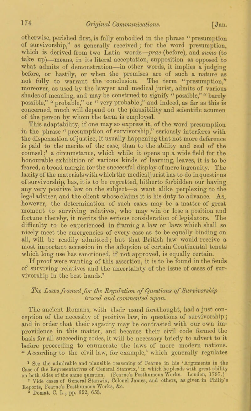 otherwise, periahed first, is fully embodied in the phrase “presumption of survivorship,” as generally received; for the word presumption, which is derived from two Latin words—prae (before), and mmo (to take u[))—means, in its literal acceptation, supposition as opposed to what admits of demonstration—in other words, it implies a judging before, or hastily, or when the premises are of such a nature as not fully to warrant the conclusion. The term “presumption,” moreover, as used by the lawyer and medical jurist, admits of various shades of meaning, and may be constnied to signify “ possible,” “ barely possible,” “probable,” or “ very probableand indeed, as far as this is concerned, much will depend on the plausibility and scientific acumen of the person by whom the term is employed. This adaptability, if one may so express it, of the word presumption in the phi’ase “ presumption of survivorship,” seriously interferes with the dispensation of justice, it usually happening that not more deference is paid to the merits of the case, than to the ability and zeal of the counsel a circumstance, which while it opens uji a wide field for the honourable exhibition of various kinds of learning, leaves, it is to be feared, a broad margin for the successful display of mere ingenuity. The laxityof the materials with which the medical jurist has to do inquestinns of survivorship, has, it is to be regretted, hitherto forbidden our having any very positive law on the subject—a want alike perplexing to the legal adviser, and the client whose claims it is his duty to advance. As, however, the determination of such cases may be a matter of great moment to surviving relatives, who may win or lose a position and fortune thereby, it merits the serious consideration of legislators. The diflSculty to be experienced in framing a law or laws which shall so nicely meet the emergencies of every case as to be equally binding on all, will be readily admitted; but that British law would receive a most important accession in the adoption of certain Continental tenets which long use has sanctioned, if not approved, is equally certain. If proof were wanting of this assertion, it is to be found in the feuds of surviving relatives and the uncertainty of the issue of cases of sur- vivorship in the best hands.* The Laws framed far the Regulation of Questions of Survivorship traced and commented upon. The ancient Romans, with their usual forethought, had a just con- ception of the necessity of positive law, in questions of survivorship; and in order that their sagacity may be contrasted with our own im- providence in this matter, and because their civil code formed the basis for all succeeding codes, it will be necessary briefly to advert to it before proceeding to enumerate the laws of more modern nations. “ According to the civil law, for example,* which generally regulates ^ See the admirable and plausible reasoning of Fearne in bis ‘ Arguments in the Case of the Representatives of General Sianwix, ’ in which he pleads with great ability on both sides of the same question. (Fearne’s Posthumous Works. London, 1797.) ® Vide cases of General Stanwix, Colonel James, and others, as given in Philip’s Reports, Fearne’s Posthumous Works, &o. * Comat. C. L., pp. 652, 653.