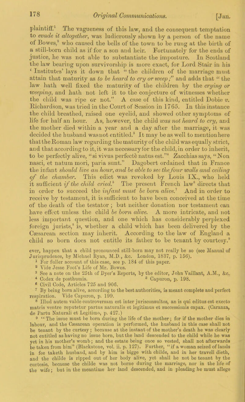 j)laintifl.' Tlie vagueness of this law, and the consequent temptation to evade it altogether, was ludicrously shown by a jierson of the name of Bowes,* who caused the bells of the town to be rung at the birth of a still-born child as if for a son and heir. Fortunately for the ends of justice, he was not able to substantiate the imposture. In Scotland the law bearing upon survivorshi[) is more exact, for Lord Stair in his ‘ Institutes’ lays it down that “ the children of the marriage must attain that maturity as to he heard to cry or weep; and adds that “ the law hath well fixed the maturity of the children Vjy the crying or weeping, and hath not left it to the conjecture of witne.sses whether the child was ripe or not.” A case of this kind, entitled Dobie v. Richardson, was tried in the Co\irt of Session in 1765. In this instance the child breathed, raised one eyelid, and showed other symptoms of life for half an hour. As, however, the child was not heard to cry, and the mother died within a year and a day after the marriage, it was decided the husband wasnot entitled.® It may be as well to mention here that theRoman law regarding the maturity of the child was equally strict, and that according to it,it was necessary for the child,in order to inherit, to be perfectly alive, “si vivus perfecte natus est.”* Zacchiassays, “Ron nasci, et natum inori, paria sunt.” Dagobert ordained that in France the infant should live an hour, and he able to see thefour walls a^id ceiling of the chamber. This edict was revoked by Louis IX., who held it sufficient if the child cried.^ The present French law® directs that in order to succeed the infant must he horn alive? And in order to receive by testament, it is sufficient to have been conceived at the time of the death of the testator; but neither donation nor testament can have effect unless the child he horn alive. A more intiucate, and not less important question, and one which has considerably perplexed foreign jurists,® is, whether a child which has been delivered by the Caesarean section may inherit. According to the law of England a child so born does not entitle its father to be tenant by courtesy.® ever, happen that a child pronounced still-born may not really be so (see Manual of Jurisprudeuce, by Michael Ryan, M.D., &c. London, 1837, p. 156). * For fuller account of this case, see p. 184 of this paper. ^ Vide Jesse Foot’s Life of Mr. Bowes. ^ See a note on the 25th of Dyer’s Reports, by the editor, John Vaillant, A.JI., &c. ■* Codex de posthumis. ® Capuron, p. 198. ® Civil Code, Articles 725 and 906. ^ By being born alive, according to the best authorities, is meant complete and perfect respiration. Vide Capuron, p. 199. ® Illud autem valde controversam est inter jurisconsultos, an is qui editus est execto matris ventre reputetur partus naturalis et legitimus et successiouis capax. (Caranza, de Partu Naturali et Legitimo, p. 427.) 8 “ The issue must be born during the life of the mother; for if the mother dies in labour, and the Caesarean operation is performed, the husband in this case shall not be tenant by the curtesy ; because at the instant of the mother’s death he was clearly not entitled as having no issue born, but the land descended to the child while he was yet in his mother’s womb; and the estate being once so vested, shall not afterwards be taken from him” (Blackstone, vol. ii. p. 127). Further, “if a woman seized of lands in fee taketh husband, and by him is bigge with childe, and in her travel! dieth, and the childe is ripped out of her body alive, yet shall he not be tenant by the curtesie. becjuise the childe was not borne during the marriage, nor in the life of the wife; but in the meantime her land descended, and in pleading he must allege