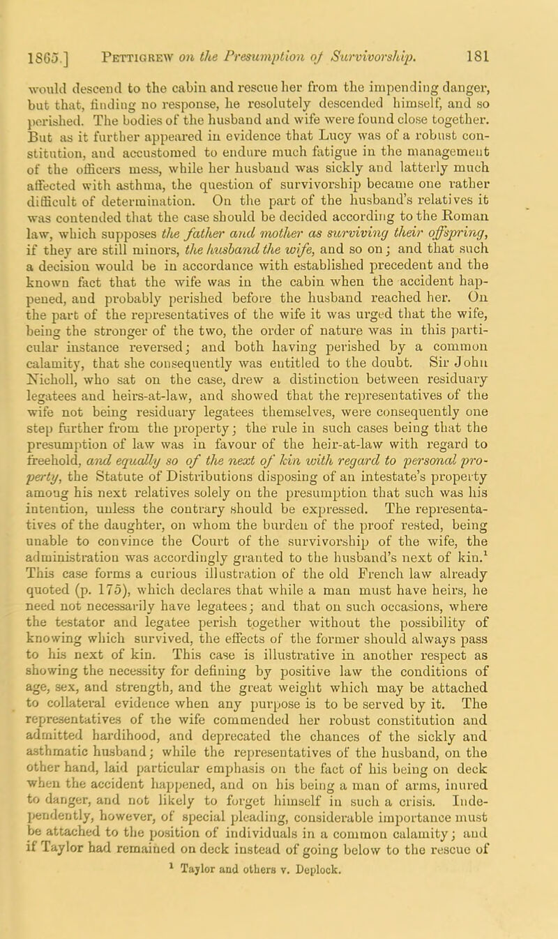 would descend to the cabin and rescue her from the impending danger, but that, linding no response, he I’esolutely descended himself, and so perished. The bodies of the husband and wife were found close together. But as it further appeared in evidence that Lucy was of a robust con- stitution, and accustomed to endure much fatigue in the management of the officers mess, while her husband was sickly and latterly much affected with asthma, the question of survivorship became one rather difficult of determination. On the part of the husband’s relatives it was contended that the case should be decided according to the Roman law, which supposes the father and mothes' as surviving their offspring, if they are still minors, the husband the wife, and so on j and that such a decision would be in accordance with established precedent and the known fact that the wife was in the cabin when the accident hap- pened, and pi'obably perished before the husband reached her. On the part of the I’epresentatives of the wife it was urged that the wife, being the stronger of the two, the order of nature was in this parti- cular instance reversed j and both having perished by a common calamity, that she consequently was entitled to the doubt. Sir John Nicholl, who sat on the case, drew a distinction between residuary legatees and heirs-at-law, and showed that the representatives of the wife not being residuary legatees them.selves, were consequently one step further from the property; the rule in such cases being that the presumption of law was in favour of the heir-at-law with regard to freehold, and equally so of the next of kin with regard to personal pro- perty, the Statute of Distributions disposing of an intestate’s property among his next relatives solely on the presumption that such was his intention, unless the contrary should be exjjressed. The representa- tives of the daughter, on whom the burden of the proof rested, being unable to convince the Court of the survivoi’ship of the wife, the administration was accordingly granted to the husband’s next of kin.^ This case forms a curious illustration of the old French law already quoted (p. 175), which declares that while a man must have heirs, he need not necessarily have legatees; and that on such occasions, where the testator and legatee perish together without the possibility of knowing which survived, the effects of the former should always pass to his next of kin. This case is illustrative in another respect as showing the necessity for defining by positive law the conditions of age, sex, and strength, and the great weight which may be attached to collateral evidence when any purpose is to be served by it. The representatives of the wife commended her robust constitution and admitted hardihood, and deprecated the chances of the sickly and asthmatic husband; while the representatives of the husband, on the other hand, laid particular emphasis on the fact of his being on deck when the accident happened, and on his being a man of arms, inured to danger, and not likely to forget himself in such a crisis. Inde- pendently, however, of special pleading, considerable importance must be attached to the position of individuals in a common calamity; and if Taylor had remained on deck instead of going below to the rescue of * Taylor and others v. Dejjlock.