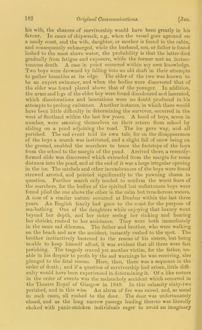 Lis wife, the chances of survivorship would have been greatly in his favour. In cases of shipwreck, e.g., when the vessel goes aground on a stxndy coast, and the wife, daughter, or mother is found in the cabin, and consequently submerged, while the husband, son, or father is found lashed to the mast above water, the j)robability is that the latter died gradually from fatigue and expo.sure, while the former met an instan- taneous death. A case in point occurred within my own knowledge. Two boys were drowned by falling into an old shaft in their attempts to gather brambles at its edge. The elder of the two was known to be an expert swimmer, and when the bodies were discovered that of the elder was found jdaced above that of the younger. In addition, the arms and legs of the elder boy were found discoloured and lacerated, which discolorations and lacerations were no doubt produced in his attempts to prolong existence. Another instance, in which there would have been little difficulty in determining the survivor, occurred in the west of Scotland within the last few years. A band of boys, seven in number, were amusing themselves on their return from school by sliding on a pond adjoining the road. The ice gave way, and all perished. The sad event told its own tale, for on the disappearance of the boys a search was in.stituted, and a slight fall of snow being on the ground, enabled the searchers to trace the footsteps of the boys from the school to the margin of the pond. Arrived there, a recently- formed slide was discovered which extended from the margin for some distance into the pond, and at the end of it was a large irregular opening in the ice. The satchels and other incinnbrances of the boys Avere found strewed around, and pointed significantly to the yawning chasm in question. Further .search only tended to confirm the worst fears of the searchers, for the bodies of the spirited but unfortunate boys were found piled the one above the other in the calm but treacherous waters. A case of a similar nature occurred at Dunbar within the last three years. An English family had gone to the coast for the purpose of sea-bathing. One of the daughters while enjoying that luxury went beyond her depth, and her sister seeing her sinking and hearing her shrieks, rushed to her assistance. They were both immediately in the same sad dilemma. The father and bi’other, who were walking on the beach and saw the accident, instantly rushed to the spot. The brother instinctively hastened to the rescue of his sisters, but being unable to keep himself afloat, it was evident that all three were fast perishing. The ti’agedy craved yet another victim, for the father, un- able in his despair to profit by the sad warnings he was receiving, also jjlunged to the fatal rescue. Here, then, there was a sequence in the order of death j and if a question of survivorship had arisen, little diffi- culty Avould have been experienced in determining it. Of a like nature in the order of events was the melancholy accident Avhich occurred in the Theatre Koyal of Glasgow in 1849. In this calamity sixty-two perished, and in this wise. An alarm of lire was raised, and, as usual in such cases, all rushed to the door. The door was unfortunately closed, and as the long narrow ])a.ssage leading thereto was literally choked with panic-stricken individuals eager to avoid an imaginai-j