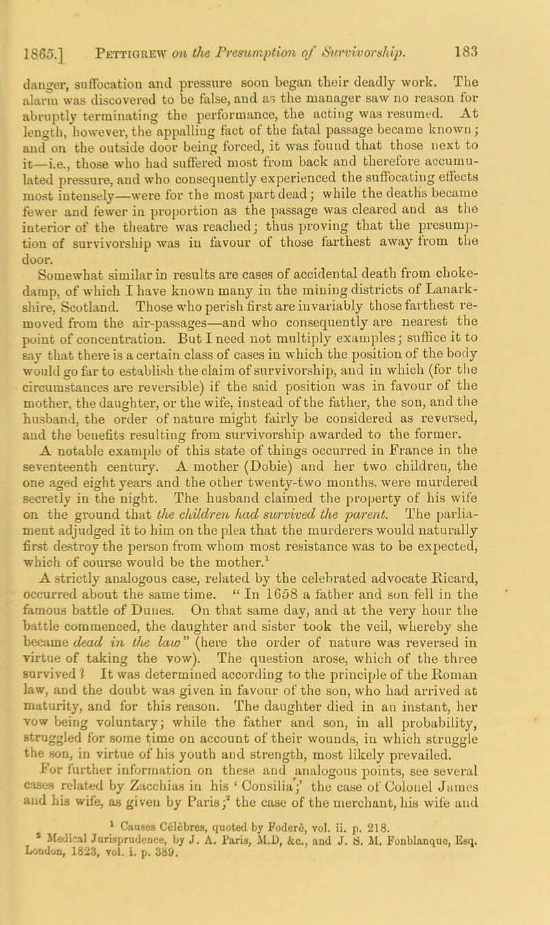 clanger, suffocation and pressure soon began their deadly work. The alarm was discovered to be false, and as the manager saw no reason for abruptly terminating the performance, the acting was resumed. At length, liowever, the appalling fact of the fatal passage became known; and on the outside door being forced, it was found that those next to it—i.e., those who had suffered mo.st from back and therefore accumu- lated pressure, aud who consequently experienced the suffocating effects most intensely—were for the most part dead j while the deaths became fewer and fewer in proportion as the passage was cleared and as the interior of the theatre was reached i thus proving that the presump- tion of survivorship was in favour of those farthest away from the door. Somewhat similar in results are cases of accidental death from choke- damp, of which I have known many in the mining districts of Lanark- shire, Scotland. Those who perish first are invariably those farthest re- moved from the air-passages—and who consequently are nearest the point of concentration. But I need not multiply examples; suffice it to say that there is a certain class of cases in which the position of the body would go far to establish the claim of survivoi’.ship, aud in which (for the circumstances ai’e reversible) if the said position was in favour of the mother, the daughter, or the wife, instead of the father, the son, and tlie husband, the order of nature might fairly be considered as reversed, aud the benefits resulting from survivorship awarded to the former. A notable example of this state of things occuri’ed in France in the seventeenth century. A mother (Dobie) and her two children, the one aged eight years and the other twenty-two months, were murdered secretly in the night. The husband claimed the property of his wife on the ground that the children, had survived the parent. The parlia- ment adjudged it to him on the plea that the murderers would naturally first de.stroy the person from whom mo.st resistance was to be expected, which of course would be the mother.^ A strictly analogous case, related by the celebrated advocate Bicard, occurred about the same time. “ In 1658 a father and sun fell in the famous battle of Dunes. On that same day, and at the very hour the battle commenced, the daughter and sister took the veil, whereby she became c/eac/ in the law'' (here the order of nature was reversed in virtue of taking the vow). The question arose, which of the three survived 1 It was determined according to the principle of the Roman law, and the doubt was given in favour of the son, who had arrived at maturity, and for this reason. The daughter died in an instant, her vow being voluntary; while the father and son, in all probability, struggled for some time on account of their wounds, in which struggle the son, in virtue of his youth and strength, most likely prevailed. For further information on these aud analogous points, see several cases related by Zacchias in his ‘ Oonsilia;’ the case of Colonel James and his wile, as given by Paris;’* the case of the merchant, his wife and ‘ CauBea Culebres, quoted by Foderfi, vol. ii. p. 218. ® Medieal Jurisprudence, by J. A. Paris, M.l), &c., and J. !S. M. Fonblanque, Esq. London, 1823, vol. i. p. 389.