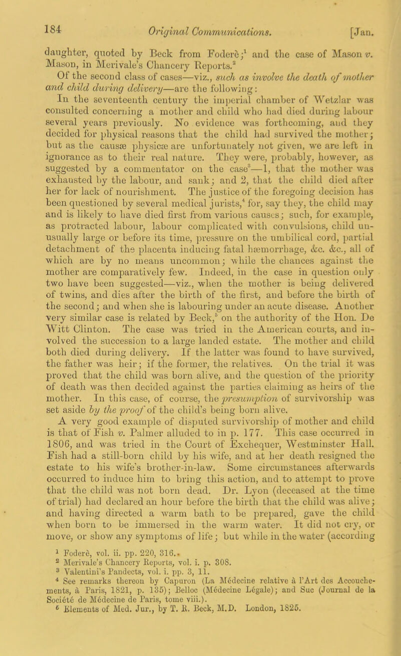 daughter, quoted by Beck from Fodere;' and the case of Mason v. Mason, in Merivale’s Chancery Reports. Ot the second class of case.s—viz., such as involve the death of mother and child during delivery—arc tlie following: In the seventeenth ceutmy the iin])crial chamber of Wetzlar was consulted concerijing a mother and child who had died during labour several years previou-sly. No evidence was foi’thcoming, and they decided for physical reasons that the child had survived the mother; but as the causae physicae are unfortunately not given, we are left in ignorance as to their I’eal nature. They were, probably, however, as suggested by a commentator on the case—1, that the mother was exhausted by the labour, and sank; and 2, that the child died after her for lack of nourishment. The justice of the foregoing decision has been questioned by several medical jurists,^ for, .say they, the child may and is likely to have died first from various causes; such, for example, as protracted labour, labour complicated witli convulsions, child un- usually large or before its time, pressure on the umbilical cord, partial detachment of tbs placenta inducing fatal haemorrhage, &c. <fec., all of which are by no means uncommon; while the chances against tlie mother are comparatively few. Indeed, in the case in question only two have been suggested—viz., when the mother is being delivered of twins, and dies after the birth of the first, and before the birth of the second; and when she is labouring under an acute disease. Another very similar case is related by Beck,® on the authority of the Hon. De Witt Clinton. The case was tried in the American courts, and in- volved the succession to a large landed estate. The mother and child both died during delivery. If the latter w^as found to have survived, the father was heir; if the former, the relatives. On the trial it was proved that the child was born alive, and the question of the priority of death was then decided against the parties claiming as heirs of the mother. In this case, of course, the ijresumption of survivorship was set aside hy the proof oi the child’s being born alive. A very good example of disputed survivorship of mother and child is that of Fish v. Palmer alluded to in p. 177. This case occurred in 1806, and w^as tried in the Court of Exchequer, Westminster Hall. Fish had a still-born child by his wife, and at her death resigned the estate to his wife’s brother-in-law. Some circumstances afterwards occurred to induce him to bring this action, and to attempt to prove that the child was not born dead. Dr. Lyon (deceased at the time of trial) had declared an hour before the birth that the child w'as alive; and having directed a warm bath to be prepared, gave the child when born to be immersed in the warm water. It did not cry, or move, or show any symptoms of life; but while in the water (according 1 Fodere, vol. ii. pp. 220, 316.. ® Merivale’s Chancery Keports, vol. i. p. 308. ^ Valentiui’s Pandects, vol. i. pp. 3, 11. * See remarks thereon by Capuron (La Medecine relative i I’Art des Accouche- ments, it Paris, 1821, p. 135); Belloc (Medecine Legale); and Sue (Journal de la Soci6t6 de Medecine de Paris, tome viii.). ^ Elements of Med. Jur., by T. It. Beck, M.D. London, 1826.