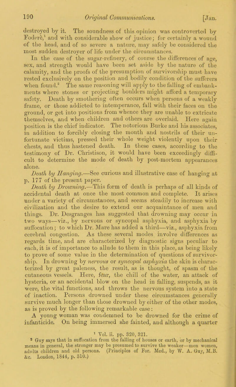 destroyed by it. The soundness of tlii.s opinion was controverted by Foder5,‘ and with considerable show of justice; for certainly a wound of the head, and of so severe a nature, may safely be considered the most sudden destroyer of life under the circumstances. In the case of the sugar-refinery, of course the differences of age, sex, and strength would have been set aside by the nature of the calamity, and the proofs of the presumption of survivorshii) must have rested exclusively on the position and bodily condition of the sufferei-s when found. The same reasoning will apply to the falling of embank- ments where stones or projecting boulders might afford a temporary safety. Death by smothering often occurs when persons of a weakly frame, or those addicted to intemperance, fall with their faces on the ground, or get into positions from wh(ince they are unable to extricate themselves, and when children and others are overlaid. Here again position is the chief indicator. The notoi'ious Burke and his associates, in addition to forcibly closing the mouth and nostrils of their un- fortunate victims, pressed their whole weight violently upon their chests, and thus hastened death. In these cases, according to the testimony of Dr. Christison, it would have been exceedingly diffi- cult to determine the mode of death by post-mortem appearances alone. Death hy Hanging.—See curious and illustrative case of hanging at p. 177 of the present paper. Death by Drowning.—This form of death is perhajis of all kinds of accidental death at once the most common and complete. It arises under a variety of circumstances, and seems steadily to increase with civilization and the desire to extend our acquaintance of men and things. Dr. Desgranges has suggested that drowning may occur in two ways—viz., by nervous or syncopal asphyxia, and asphyxia by suffocation; to which Dr. Mare has added a third—viz., asphyxia from cerebral congestion. As these several modes involve differences a.s regards time, and are characterized by diagnostic signs peculiar to each, it is of importance to allude to them in this place, as being likely to prove of some value in the determination of questions of survivor- ship. In drowning by n&rvous or syncopal asphyxia the skin is charac- terized by great paleness, the result, as is thought, of spasm of the cutaneous vessels. Hei'e, fear, the chill of the water, an attack of hysteria, or an accidental blow on the head in falling, suspends, as it were, the vital functions, and throws the nervous system into a state of inaction. Persons drowned under these circumstances generally survive much longer than those drowned by either of the other modes, as is proved by the following remarkable ca.se: A young woman was condemned to be drowned for the crime of infanticide. On being immersed she fainted, and although a quarter ’ Vol. ii. pp. 320, 321. ® Guy says that in suffocation from the falling of houses or earth, or by mechanical means in general, the stronger may be presumed to survive the weaker—men women, adults children and old persons. (Principles of For. Med., by W. A. Guy, M.B. &c. Loudon, 1844, p. 310.)