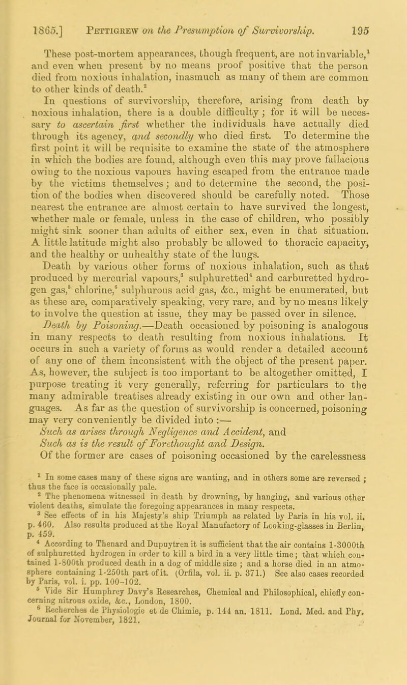 These post-mortem appearances, though frequent, are not invariable,‘ ami even when present by no means proof positive that the person died from noxious inhalation, inasmuch as many of them are common to other kinds of death.^ In questions of survivorship, therefore, arising from death by noxious inhalation, there is a double difSculty; for it will be neces- sary to ascertain first whether the individuals have actually died through its agency, and secondly who died first. To determine the first point it will be requisite to examine the state of the atmosphere in which the bodies are found, although even this may prove fallacious owing to the noxious vapours having escaped from the entrance made by the victims themselves; and to determine the second, the posi- tion of the bodies when discovered should be carefully noted. Those nearest the entrance are almost certain to have survived the longest, whether male or female, unless in the case of children, who jjossibly might sink sooner than adults of either sex, even in that situation, A little latitude might also probably be allowed to thoracic capacity, and the healthy or unhealthy state of the lungs. Death by various other forms of noxious inhalation, such as that produced by mercurial vapours,^ sulphui'etted* and carbiu-etted hydro- gen gas,^ chlorine,® sulphurous acid gas, (fee., might be enumerated, but as these are, comparatively speaking, very rare, and by no means likely to involve the question at issue, they may be passed over in silence. Death hy Poisoning.—Death occasioned by poisoning is analogous in many respects to death i*esulting from noxious inhalations. It occui's in such a variety of forms as would render a detailed account of any one of them inconsistent with the object of the present paper. As, however, the .suly'ect is too important to be altogether omitted, I purpose treating it very generally, referring for jjarticulars to the many admirable treatises already existing in our own and other lan- guages. As far as the question of survivorship is concerned, poisoning may veiy conveniently be divided into ;— Such as arises through Negligence and Accident, and Such as is tloe result of Forethought and Design. Of the former are cases of poisoning occasioned by the carelessness ^ In some cases many of these signs are wanting, and in others some are reversed ; thus the face is occasionally pale. ® The phenomena witnessed in death hy drowning, by hanging, and various other violent deaths, simulate the foregoing appearances in many respects. * See effects of in his Majesty’s ship Triumph as related by Paris in his vol. ii. p. 460. Also results produced at the Iluyal Manufactory of Looking-glasses in Berlin, p. 459. * According to Thenard and Dupuytren it is sufficient that the air contains l-3000th of sulphuretted hydrogen in order to kill a bird in a very little time; that which con- tained l-800th produced death in a dog of middle size ; and a horse died in an atmo- sphere containing l-250th part ofit. (Orfila, vol. iL p. 371.) See also cases recorded by Paris, vol. i. pp. 100-102. * Vide Sir Humphrey Davy’s Researches, Chemical and Philosophical, chiefly con- cerning nitrons oxide, &c., London, 1800. * Rwherches de Physiologie et de Chimie, p. 144 an. 1811. Lond. Med. and Phy, Journal for November, 1821.