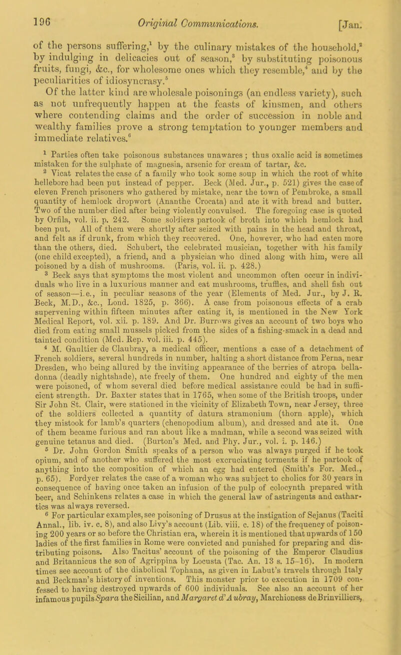 of the persons suffering,' by the culinary mistakes of the household,* by indulging in delicacies out of season, by sul)stituting poisonous fruits, fungi, &c., for wholesome ones which they resemble,^ and l;y the peculiarities of idiosyncrasy. Of the latter kind are wholesale poisonings (anendle.ss variety), such as not unfrequeutly happen at the feasts of kinsmen, and others where contending claims and the order of succes-sion in noble and wealthy families prove a strong temptation to younger members and immediate relatives. ' Parties often take poisonous substances unawares ; thus oxalic acid is sometimes mistaken for the sulphate of magnesia, arsenic for cream of tartar, &c. * Vicat relates the case of a family who took some soup in which the root of white hellebore had been put instead of pepper. Beck (Med. Jur., p. 521) gives the case of eleven French prisoners who gathered by mistake, near the town of Pembroke, a small quantity of hemlock dropwort (Ananthe Crocata) and ate it with bread and butter. Two of the number died after being violently convulsed. The foregoing case is quoted by Orfila, vol. ii. p. 242. Some soldiers partook of broth into which hemlock had been put. All of them were shortly after seized with pains in the head and throat, and felt as if drunk, from which they recovered. One, however, who had eaten more than the others, died. Schubert, the celebrated musician, together with his family (one child excepted), a friend, and a physician who dined along with him, were all poisoned by a dish of mushrooms. (Paris, vol. ii. p. 428.) ® Beck says that symptoms the most violent and uncommon often occur in indivi- duals who live in a luxurious manner and eat mushrooms, truffles, and shell fish out of season—i.e., in peculiar seasons of the year (Elements of Med. Jur., by J. R. Beck, M.D., &c.. Bond. 1825, p. 366). A case from poisonous effects of a crab supervening within fifteen minutes after eating it, is mentioned in the New York Medical Report, vol. xii. p. 189. And Dr. Burrows gives an account of two boys who died from eating small mussels picked from the sides of a fishing-smack in a dead and tainted condition (Med. Rep. vol. iii. p. 445). * M. Gaultier de Claubray, a medical officer, mentions a case of a detachment of French soldiers, several hundreds in number, halting a short distance from Perna, near Dresden, who being allured by the inviting appearance of the berries of atropa bella- donna (deadly nightshade), ate freely of them. One hundred and eighty of the men were poisoned, of whom several died before medical assistance could be had in suffi- cient strength. Dr. Baxter states that in 1765, when some of the British troops, under Sir John St. Clair, were stationed in the vicinity of Elizabeth Town, near Jersey, three of the soldiers collected a quantity of datura stramonium (thorn apple), which they mistook for lamb’s quarters (chenopodium album), and dressed and ate it. One of them became furious and ran about like a madman, while a second was seized with genuine tetanus and died. (Biuiion’s Med. and Phy. Jur., vol. i. p. 146.) ® Dr. John Gordon Smith speaks of a person wdio w-as always purged if he took opium, and of another wlio suffered the most excruciating torments if he partook of anything into the composition of which an egg had entered (Smith’s For. Med., p. 65). Fordyer relates the case of a woman who w.as subject to cholics for 30 years in consequence of having once taken an infusion of the pulp of colocynth prepared with beer, and Schinkens relates a case in which the general law of astringents and cathar- tics was always reversed. ® For particular examples, see poisoning of Drusus at the instigation of Sejanus (Taciti Annal., lib. iv. c. 8), and also Livy’s account (Lib. viii. c. 18) of the frequency of poison- ing 200 years or so before the Christian era, wherein it is mentioned that upwards of 150 ladies of the first families in Rome were convicted and punished for preparing and dis- tributing poisons. Also Tacitus’ account of the poisoning of the Emperor Claudius and Britannicus the son of Agrippina by Locusta (Tac. An. 13 s. 15-16). In modern times see account of the diabolical Tophana, as given in Labut’s travels through Italy and Beckman’s history of inventions. This monster prior to execution in 1709 con- fessed to having destroyed upwards of 600 individuals. See also an account of her infamous pupils the Sicilian, &ad.Margaretd' Auhray, Marchioness deBriuvilliers,