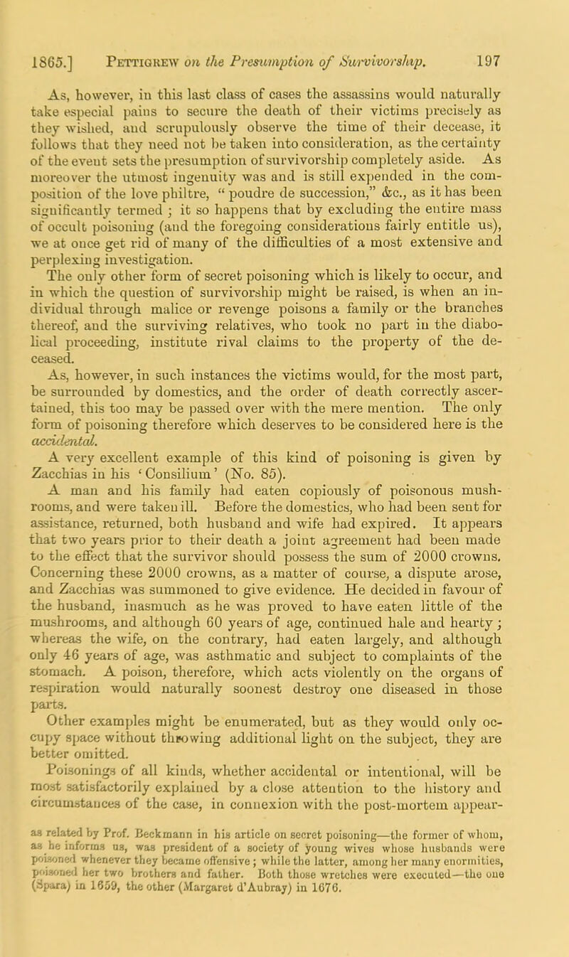 As, however, in this last class of cases the assassins would naturally take especial pains to secure the death of their victims precisely as they wished, aud scrupulously observe the time of their decease, it follows that they need not be taken into consideration, as the cei-tainty of the event sets the presumption of survivorship completely aside. As moreover the utmost ingenuity was and is still expended in the com- position of the love philtre, “ poudre de succession,” &c., as it has been significantly termed ; it so happens that by excluding the entire mass of occult poisoning (and the foregoing considerations fairly entitle us), we at once get rid of many of the diffictilties of a most extensive and perplexing investigation. The only other form of secret poisoning which is likely to occur, and in which the question of survivorship might be raised, is when an in- dividual through malice or revenge poisons a family or the branches thereof, and the surviving relatives, who took no part in the diabo- lical proceeding, institute rival claims to the property of the de- ceased. As, however, in such instances the victims would, for the most part, be surrounded by domestics, and the order of death correctly ascer- tained, this too may be passed over with the mere mention. The only form of poisoning therefore which deserves to be considered here is the acculental. A very excellent example of this kind of poisoning is given by Zacchias in his ‘Consilium’ (No. 85). A man and his family had eaten copiously of poisonous mush- rooms, and were taken ill. Before the domestics, who had been sent for assistance, returned, both husband and wife had expired. It appears that two years prior to their death a joint agreement had been made to the effect that the survivor should possess the sum of 2000 crowns. Concerning these 2000 crowns, as a matter of course, a dispute arose, and Zacchias was summoned to give evidence. He decided in favour of the husband, inasmuch as he was proved to have eaten little of the mushrooms, and although 60 years of age, continued hale aud hearty; whereas the wife, on the contrary, had eaten largely, and although only 46 years of age, was asthmatic and subject to complaints of the stomach. A poison, therefore, which acts violently on the organs of respiration would naturally soonest destroy one diseased in those pai-ts. Other examples might be enumerated, but as they would only oc- cupy space without tlipowiug additional light on the subject, they are better omitted. Poisonings of all kinds, whether accidental or intentional, will be most satisfactorily explained by a close attention to the liistory aud circumstances of the case, in connexion with the post-mortem appear- as related by Prof. Beckmann in hia article on secret poisoning—the former of whom, as he informs ns, was president of a society of young wives whose husbands were poisonefl whenever they became oflensive; while the latter, among her many enormities, poisoned her two brothers and father. Both those wretches were executed—the oue (Spara) in 16o9, the other (.Vlargarct d’Aubray) in 1676.