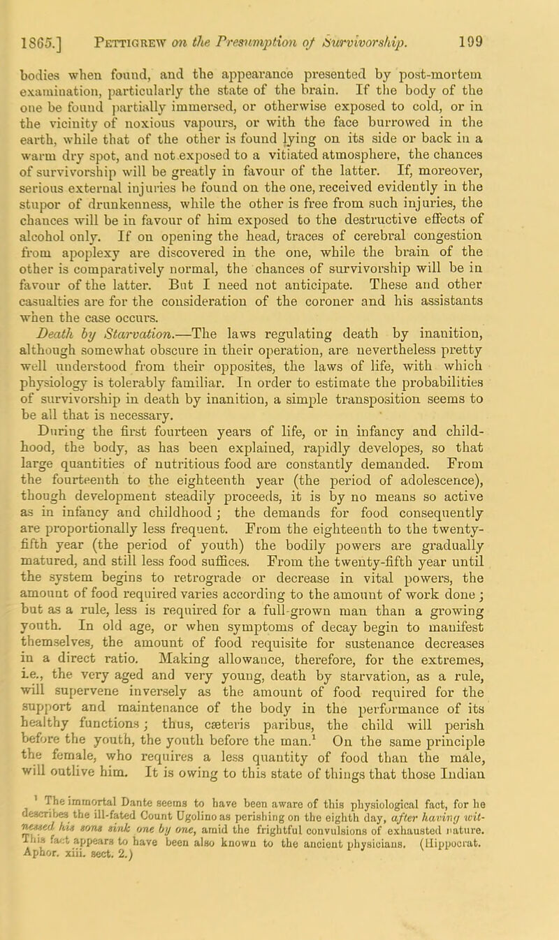 bodies when found, and the appearance presented by post-mortem e.xamiuation, particulaidy the state of the brain. If the body of the one be found ])artially immersed, or otherwise exposed to cold, or in the vicinity of noxious vapours, or with the face burrowed in the earth, while that of the other is found lying on its side or back in a warm dry spot, and not exposed to a vitiated atmosphere, the chances of survivorship will be greatly in favour of the latter. If, moreover, serious external injuiies be found on the one, received evidently in the stupor of drunkenness, while the other is free from such injuries, the chances will be in favour of him exposed to the destructive effects of alcohol only. If on opening the head, traces of cerebral congestion from apoplexy are discovei’ed in the one, while the brain of the other is comparatively normal, the chances of survivorship will be in favour of the latter. But I need not anticipate. These and other casualties are for the consideration of the coroner and his assistants when the case occurs. Death by Starvation.—The laws regulating death by inanition, although somewhat obscure in their operation, are nevertheless pretty well understood from their opposites, the laws of life, with which physiology is tolerably familiar. In order to estimate the probabilities of survivorship in death by inanition, a simple transposition seems to be all that is necessary. During the first fourteen years of life, or in infancy and child- hood, the body, as has been explained, rapidly developes, so that large quantities of nutritious food are constantly demanded. From the fourteenth to the eighteenth year (the period of adolescence), though development steadily proceeds, it is by no means so active as in infancy and childhood j the demands for food consequently are proportionally less frequent. From the eighteenth to the twenty- fifth year (the period of youth) the bodily powers are gradually matured, and still less food suffices. From the twenty-fifth year until the system begins to retrograde or decrease in vital powers, the amount of food required varies according to the amount of work done ; but as a rule, less is required for a full-grown man than a growing youth. In old age, or when symptoms of decay begin to manifest themselves, the amount of food requisite for sustenance decreases in a direct ratio. Making allowance, therefore, for the extremes, Le., the very aged and very young, death by starvation, as a rule, will supervene inversely as the amount of food required for the support and maintenance of the body in the performance of its healthy functions; thus, caeteris paribus, the child will perish before the youth, the yovith before the man.^ On the same principle the female, who requires a less quantity of food than the male, will outlive him. It is owing to this state of things that those Indian ’ The immortal Dante seems to have been aware of this physiological fact, for he describes the ill-fated Count Ugolinoas perishing on the eighth day, after having wit- his sans gink one by one, amid the frightful convulsions of exhausted nature. This fact appears to have been also known to the ancient physicians, (llippoorat. Aphor. xiii. sect. 2.)