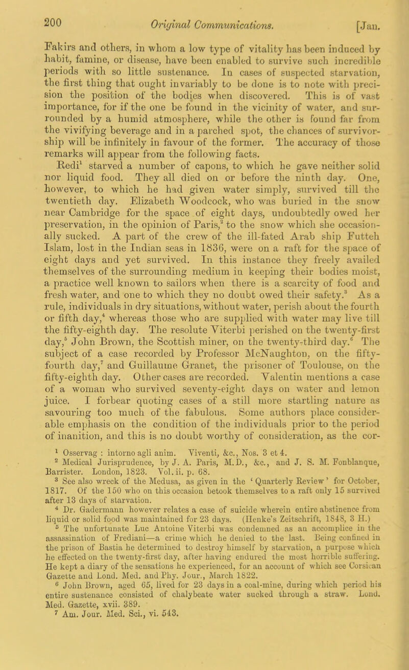 Fakirs and others, in whom a low type of vitality has been induced by habit, famine, or disease, have been enabled to survive such incredible periods with so little sustenance. In cases of suspected starvation, the first thing that ought invariably to be done is to note with preci- sion the position of the bodjes when discovered. This is of vast importance, for if the one be found in the vicinity of water, and sur- rounded by a humid atmosphere, while the other is found far from the vivifying beverage and in a parched spot, the chances of survivor- ship will be infinitely in favour of the former. The accuracy of those remarks will aj)pear from the following facts. Redi‘ starved a number of capons, to which he gave neither solid nor liquid food. They all died on or before the ninth day. One, however, to which he had given water simply, survived till the twentieth day. Elizabeth Woodcock, who was buried in the .snow near Cambi’idge for the space of eight days, undoubtedly owed her pi’escrvation, in the opinion of Paris,'* to the snow which she occasion- ally sucked. A part of the ci’ew of the ill-fated Arab ship Futteli Islam, lost in the Indian seas in 1836, were on a raft for the space of eight days and yet survived. In this instance they freely availed themselves of the suiTounding medium in keeping their bodies moist, a practice well known to sailors when there is a scarcity of food and fresh water, and one to which they no doubt owed their safety.® Asa rule, individuals in dry situations, without water, perish about the fourth or fifth day,^ whereas those who are supplied with water may live till the fifty-eighth day. The resolute Yiterbi perished on the twenty-first day,® John Brown, the Scottish miner, on the twentyrthird day.® The subject of a case recorded by Professor McNaughtou, on the fifty- fourth day,’ and Guillaume Granet, the ])iisoner of Toulouse, on the fifty-eighth day. Other cases are recorded. Valentin mentions a case of a woman who survived seventy-eight days on water and lemon juice. I forbear quoting cases of a still more startling nature as savouring too much of the fabulous. Some authors place consider- able emphasis on the condition of the individuals prior to the period of inanition, and this is no doubt woi thy of consideration, as the cor- Osservag : intornoagli anim. Viventi, &c.. Nos. 3 et4. ® Medical Jurisprudence, by J. A. Paris, M.D., &c., and J. S. M. Fonblanque, barrister. London, 1823. Vol.ii. p. 68. ^ See also wreck of the Medusa, as given in the ‘ Quarterly Review ’ for October, 1817. Of the 150 who on this occasion betook themselves to a raft only 15 survived after 13 days of starvation. ■* Dr. Gadermann however relates a case of suicide wherein entire abstinence from liquid or solid food was maintained for 23 days. (Henke’s Zeitschrift, 1848, 3 H.) ® The unfortunate Luc Antoine Yiterbi was condemned as au accomplice in the assassination of Frediani—a crime which he denied to tbe last. Being confined in the prison of Bastia he determined to destroy himself by starvation, a purpose which lie efifected on the twenty-first day, after having endured tbe most horrible suffering. He kept a diary of the sensations he experienced, for an account of which see Corsican Gazette and Lond. Med. and Phy. Jour., March 1822. ® John Brown, aged 65, lived for 23 days in a coal-mine, during which period his entire sustenance consisted of chalybeate water sucked through a straw. Lund. Med. Gazette, xvii. 389. ^ Am. Jour. Med. Sci., vi. 643.